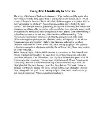 Evangelical Christianity In America
The writer of the book of Ecclesiastes is correct, What has been will be again, what
has been done will be done again; there is nothing new under the sun. (Eccl 1:9). It
is especially true in America. Racial and ethnic divisions appear to be just as wide as
they were during era of slavery, Reconstruction, and Jim Crow. Within the past
century, Christianityin America, particularly Evangelical Christianity has endeavored
to address social issues like racism but unfortunately has been relatively unsuccessful.
Evangelicalism, particularly white evangelicalism must expand their understanding of
cultural engagement to include more than abortion and homosexuality. To be
relevant, and maintain any semblance of integrity, evangelicalism must apply
different strategies regarding racism, classism, justice, and equality. As an African
American evangelical preacher, I believe that Scripture had more to say about
liberation other than the famous words in Exodus, Let my people go! The question
is how is an evangelical who is committed to the sufficiency of... Show more content
on Helpwriting.net ...
When I survey Hughes Oliphant Olds massive seven volume set that chronicles the
history of preaching throughout the ages, I am on one hand impressed and on the
other hand saddened. I am disheartened that very little exists on that grand scale for
African American preaching. The enormous contributions of African Americans to
Christianity, demands a better memorializing of those contributions; a work that
highlights their life, their theology, as well as their rhetoric. The work I desire to
produce over the next decade will have a similar methodology of Hughes Oliphant
Olds. Along with that goal, I want to set up a digital library where students can go
and listen to sermons of African American preachers in
 