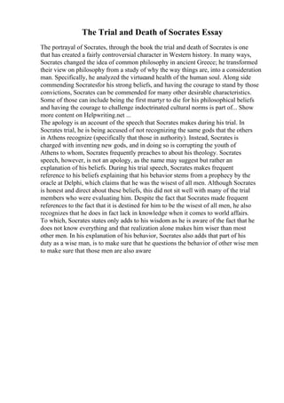 The Trial and Death of Socrates Essay
The portrayal of Socrates, through the book the trial and death of Socrates is one
that has created a fairly controversial character in Western history. In many ways,
Socrates changed the idea of common philosophy in ancient Greece; he transformed
their view on philosophy from a study of why the way things are, into a consideration
man. Specifically, he analyzed the virtueand health of the human soul. Along side
commending Socratesfor his strong beliefs, and having the courage to stand by those
convictions, Socrates can be commended for many other desirable characteristics.
Some of those can include being the first martyr to die for his philosophical beliefs
and having the courage to challenge indoctrinated cultural norms is part of... Show
more content on Helpwriting.net ...
The apology is an account of the speech that Socrates makes during his trial. In
Socrates trial, he is being accused of not recognizing the same gods that the others
in Athens recognize (specifically that those in authority). Instead, Socrates is
charged with inventing new gods, and in doing so is corrupting the youth of
Athens to whom, Socrates frequently preaches to about his theology. Socrates
speech, however, is not an apology, as the name may suggest but rather an
explanation of his beliefs. During his trial speech, Socrates makes frequent
reference to his beliefs explaining that his behavior stems from a prophecy by the
oracle at Delphi, which claims that he was the wisest of all men. Although Socrates
is honest and direct about these beliefs, this did not sit well with many of the trial
members who were evaluating him. Despite the fact that Socrates made frequent
references to the fact that it is destined for him to be the wisest of all men, he also
recognizes that he does in fact lack in knowledge when it comes to world affairs.
To which, Socrates states only adds to his wisdom as he is aware of the fact that he
does not know everything and that realization alone makes him wiser than most
other men. In his explanation of his behavior, Socrates also adds that part of his
duty as a wise man, is to make sure that he questions the behavior of other wise men
to make sure that those men are also aware
 
