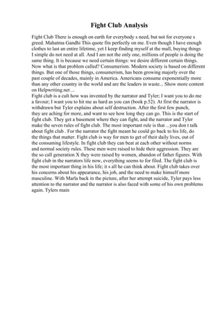 Fight Club Analysis
Fight Club There is enough on earth for everybody s need, but not for everyone s
greed. Mahatma Gandhi This quote fits perfectly on me. Even though I have enough
clothes to last an entire lifetime, yet I keep finding myself at the mall, buying things
I simple do not need at all. And I am not the only one, millions of people is doing the
same thing. It is because we need certain things: we desire different certain things.
Now what is that problem called? Consumerism. Modern society is based on different
things. But one of those things, consumerism, has been growing majorly over the
past couple of decades, mainly in America. Americans consume exponentially more
than any other country in the world and are the leaders in waste... Show more content
on Helpwriting.net ...
Fight club is a cult how was invented by the narrator and Tyler; I want you to do me
a favour; I want you to hit me as hard as you can (book p.52). At first the narrator is
withdrawn but Tyler explains about self destruction. After the first few punch,
they are aching for more, and want to see how long they can go. This is the start of
fight club. They get a basement where they can fight, and the narrator and Tyler
make the seven rules of fight club. The most important rule is that ...you don t talk
about fight club . For the narrator the fight meant he could go back to his life, do
the things that matter. Fight club is way for men to get of their daily lives, out of
the consuming lifestyle. In fight club they can beat at each other without norms
and normal society rules. These men were raised to hide their aggression. They are
the so call generation X they were raised by women, abandon of father figures. With
fight club in the narrators life now, everything seems to for filed. The fight club is
the most important thing in his life; it s all he can think about. Fight club takes over
his concerns about his appearance, his job, and the need to make himself more
masculine. With Marla back in the picture, after her attempt suicide, Tyler pays less
attention to the narrator and the narrator is also faced with some of his own problems
again. Tylers main
 