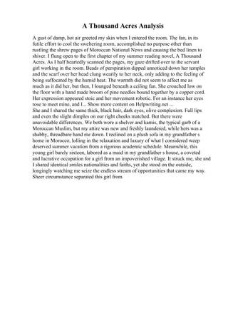 A Thousand Acres Analysis
A gust of damp, hot air greeted my skin when I entered the room. The fan, in its
futile effort to cool the sweltering room, accomplished no purpose other than
rustling the shrew pages of Moroccan National News and causing the bed linen to
shiver. I flung open to the first chapter of my summer reading novel, A Thousand
Acres. As I half heartedly scanned the pages, my gaze drifted over to the servant
girl working in the room. Beads of perspiration dipped unnoticed down her temples
and the scarf over her head clung wearily to her neck, only adding to the feeling of
being suffocated by the humid heat. The warmth did not seem to affect me as
much as it did her, but then, I lounged beneath a ceiling fan. She crouched low on
the floor with a hand made broom of pine needles bound together by a copper cord.
Her expression appeared stoic and her movement robotic. For an instance her eyes
rose to meet mine, and I... Show more content on Helpwriting.net ...
She and I shared the same thick, black hair, dark eyes, olive complexion. Full lips
and even the slight dimples on our right cheeks matched. But there were
unavoidable differences. We both wore a shelver and kamis, the typical garb of a
Moroccan Muslim, but my attire was new and freshly laundered, while hers was a
shabby, threadbare hand me down. I reclined on a plush sofa in my grandfather s
home in Morocco, lolling in the relaxation and luxury of what I considered weep
deserved summer vacation from a rigorous academic schedule. Meanwhile, this
young girl barely sixteen, labored as a maid in my grandfather s house, a coveted
and lucrative occupation for a girl from an impoverished village. It struck me, she and
I shared identical smiles nationalities and faiths, yet she stood on the outside,
longingly watching me seize the endless stream of opportunities that came my way.
Sheer circumstance separated this girl from
 