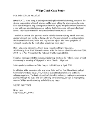 Whip Clash Case Study
FOR IMMEDIATE RELEASE
(Denver, CO) Mike Burg, a leading consumer protection trial attorney, discusses the
stigma surrounding whiplash injuries and how not taking the injury seriously could
have debilitating life long consequences in Brain Injury Whiplash Often Overlooked,
a new video on askmikeburg.com, a website that helps people with everyday legal
issues. The videos on the site have attracted more than 50,000 views.
The clich?d cartoon of a guy who was in a fender bender wearing a neck brace and
crying whiplash may not be so funny after all. Though whiplash is a colloquialism
and a non medical term, it can be a very serious injury. The same symptoms of
whiplash can also be the result of an undetected brain injury.
Don t let people minimize ... Show more content on Helpwriting.net ...
Additionally, Law Week Colorado named Mike the Lawyer of the Decade from 2000
2010. He is Past President of the National Trial Lawyers (2010).
Mike has been appointed to numerous leadership positions by Federal Judges around
the country in a variety of high profile Multi District Litigations.
Mike was inducted into the Trial Lawyer Hall of Fame in April 2016.
In addition, Mike has authored a new book, Trial by Fire: One Mans Battle to End
Corporate Greed and Save Lives, which is available at amazon.com and book
sellers everywhere. The book chronicles Mikes life and career, taking the reader on a
journey through the highs and lows of being a trial attorney, as well as highlighting
some of Mikes most interesting and challenging cases.
MEDIA CONTACT
Brian Lane
Englewood, CO, 84062
 