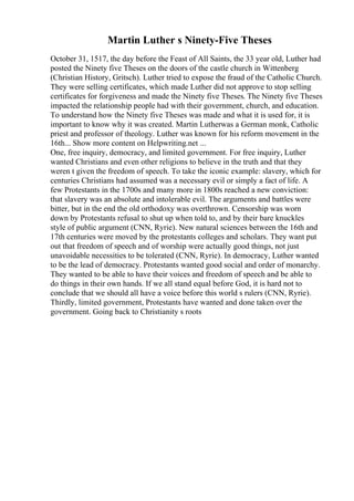 Martin Luther s Ninety-Five Theses
October 31, 1517, the day before the Feast of All Saints, the 33 year old, Luther had
posted the Ninety five Theses on the doors of the castle church in Wittenberg
(Christian History, Gritsch). Luther tried to expose the fraud of the Catholic Church.
They were selling certificates, which made Luther did not approve to stop selling
certificates for forgiveness and made the Ninety five Theses. The Ninety five Theses
impacted the relationship people had with their government, church, and education.
To understand how the Ninety five Theses was made and what it is used for, it is
important to know why it was created. Martin Lutherwas a German monk, Catholic
priest and professor of theology. Luther was known for his reform movement in the
16th... Show more content on Helpwriting.net ...
One, free inquiry, democracy, and limited government. For free inquiry, Luther
wanted Christians and even other religions to believe in the truth and that they
weren t given the freedom of speech. To take the iconic example: slavery, which for
centuries Christians had assumed was a necessary evil or simply a fact of life. A
few Protestants in the 1700s and many more in 1800s reached a new conviction:
that slavery was an absolute and intolerable evil. The arguments and battles were
bitter, but in the end the old orthodoxy was overthrown. Censorship was worn
down by Protestants refusal to shut up when told to, and by their bare knuckles
style of public argument (CNN, Ryrie). New natural sciences between the 16th and
17th centuries were moved by the protestants colleges and scholars. They want put
out that freedom of speech and of worship were actually good things, not just
unavoidable necessities to be tolerated (CNN, Ryrie). In democracy, Luther wanted
to be the lead of democracy. Protestants wanted good social and order of monarchy.
They wanted to be able to have their voices and freedom of speech and be able to
do things in their own hands. If we all stand equal before God, it is hard not to
conclude that we should all have a voice before this world s rulers (CNN, Ryrie).
Thirdly, limited government, Protestants have wanted and done taken over the
government. Going back to Christianity s roots
 