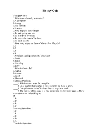 Biology Quiz
Multiple Choice
1.What does a butterfly start out as?
a.A caterpillar
b.An egg
c.In a chrysalis
d.A worm
2.Why do pupas camouflage?
a.To look pretty on a tree
b.To hide from predators
c.To match the color of the larva
d.To catch insects
3.How many stages are there of a butterfly s lifecycle?
a.7
b.3
c.5
d.4
4.What can a caterpillar also be known as?
a.Insect
b.Larva
c.Hatchling
d.Baby
5.What is a butterfly?
a.Reptile
b.Animal
c.Insect
d.Mammal
Matching Questions
____1. This is another word for caterpillar.
____2. Once a caterpillar hatches, it will constantly eat these to grow.
____3. Caterpillars and butterflies have these to help them smell.
____4. The purpose of this stage is to find a mate and produce more eggs. ... Show
more content on Helpwriting.net ...
B
2.B
3.D
4.B
5.C
Matching Questions:
1.C
2.E
3.B
4.D
5.A
True/False Questions:
 