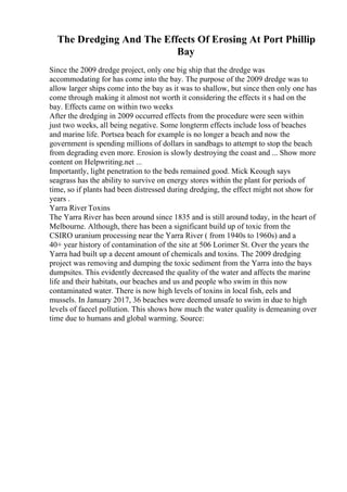 The Dredging And The Effects Of Erosing At Port Phillip
Bay
Since the 2009 dredge project, only one big ship that the dredge was
accommodating for has come into the bay. The purpose of the 2009 dredge was to
allow larger ships come into the bay as it was to shallow, but since then only one has
come through making it almost not worth it considering the effects it s had on the
bay. Effects came on within two weeks
After the dredging in 2009 occurred effects from the procedure were seen within
just two weeks, all being negative. Some longterm effects include loss of beaches
and marine life. Portsea beach for example is no longer a beach and now the
government is spending millions of dollars in sandbags to attempt to stop the beach
from degrading even more. Erosion is slowly destroying the coast and ... Show more
content on Helpwriting.net ...
Importantly, light penetration to the beds remained good. Mick Keough says
seagrass has the ability to survive on energy stores within the plant for periods of
time, so if plants had been distressed during dredging, the effect might not show for
years .
Yarra River Toxins
The Yarra River has been around since 1835 and is still around today, in the heart of
Melbourne. Although, there has been a significant build up of toxic from the
CSIRO uranium processing near the Yarra River ( from 1940s to 1960s) and a
40+ year history of contamination of the site at 506 Lorimer St. Over the years the
Yarra had built up a decent amount of chemicals and toxins. The 2009 dredging
project was removing and dumping the toxic sediment from the Yarra into the bays
dumpsites. This evidently decreased the quality of the water and affects the marine
life and their habitats, our beaches and us and people who swim in this now
contaminated water. There is now high levels of toxins in local fish, eels and
mussels. In January 2017, 36 beaches were deemed unsafe to swim in due to high
levels of faecel pollution. This shows how much the water quality is demeaning over
time due to humans and global warming. Source:
 