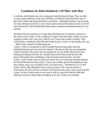 Loneliness In John Steinbeck s Of Mice And Men
Loneliness and isolation are very strong and overwhelming feelings. They are able
to cause great suffering. In the novel Of Mice and Men by John Steinbeck one of
the most evident and repeating theme is loneliness. Although loneliness can be good
for some, Human tend to be a very social creatures (Social Isolation). In the novel Of
mice and men by John Steinbeckloneliness do to isolation and abandonment are very
present.
Steinbeck Of mice and men is a book about loneliness do to isolation is present in
the scene where Curley s wife is talking to Lennie in the barn after mostly everyone
refusing to talk to her: why can t i talk to you? I never get to talk to nobody. I get
awful lonely. (steinbeck p.86).This shows that Curley s wife is in fact lonely, she says
... Show more content on Helpwriting.net ...
Curley s wife is so desperate to talk to another human being (other then her
husband) that she goes to Lennie for attention. She knows that she can manipulate
Lennie into talk to her easily and can change the way he thinks about her by just
talking and flirting with him, for example when she let him touch her hair she
knows that Lennie like soft things so she let Lennie touch her hair. Just like
Curley s wife Crooks seems to alway be lonely he lives in the barn with the animals
by himself because his skin colour : S pose you couldn t go into the bunkhouse and
play rummy cause you was black. How d you like that?... (Steinbeck p.72). In this
quote it shows that although Crooks want to go play with everyone else he s
restricted to the barn and can t socialize with anyone unless they where to go and talk
to him. At first Crooks seems to not want to talk to Lennie but later he finds that
talking to anyone is better than not talking to no one. Candy is an isolated
 