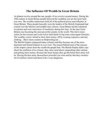 The Influence Of Wealth In Great Britain
As planets revolve around the sun, people s lives revolve around money. During the
18th century in Great Britain people believed the wealthier you are the more land
you own. The wealthy landowners held all of the political power and influence in
Great Britain. These people basically were the leaders of the British Empireand had
control over the laborers and middle class citizens. Great Britain led the industrial
revolution and were innovators of machinery during this time. At the time Great
Britain was becoming the most powerful country in the world. This led to more
riches for the citizens and it also led to individuals living more extravagant lifestyles.
The wealthy weren t afraid to show their money off by wearing expensive and rare
clothing... Show more content on Helpwriting.net ...
The British Empire conquered many colonies and they became one of the most
dominant and feared Empires to ever exist. The reason behind most of the success
of the empire comes from the wealth the people had. The British Empire didn t care
about the condition of its citizens, they only cared about vanquishing other nations
and getting more money, because the more money they get the better their army will
be. Having the best army showed how powerful you were and by that they owned a
lot of colonies which lead them to be a very dangerous
 