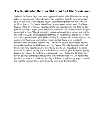 The Relationship Between Girl Scout And Girl Scouts And...
Today in the Scouts, boys have more opportunities than girls. This issue is causing
upheaval among equal rights advocates. Due to protests made by these advocates,
girls are now able to join the Boy Scouts, but combining them does not solve the
problem. Rather, Girl Scouts should have the same opportunities as the BoyScouts
because of the strive towards equality, scholarship opportunities, and Title IX. The
push for equality is a goal yet to be reached, due to the lack of opportunities for girls
as opposed to boys. When it comes to extracurricular activities, such as sports, jobs,
and the Scouts, girls are unrepresented (Denny 3). Research has proven that in most
activities boys outnumber girls. While the Boy Scouts take adventurous trips over the
summer, GirlScouts are stuck selling cookies in their home town in order to
fundraise their own small, summer trip. These issues should be addressed without
the need to combine the Girl Scouts and Boy Scouts. Not only should the Girl and
Boy Scouts have equal rights, but they should also be able to partake in the same
activities. In today s society, some activities have restricted girls from participating
because they simply do not follow certain gender roles (Rothschild 1). While Boy
Scouts get to go camping and take part in fun community service, Girl Scouts stay
in a local area and sell cookies so that they will have enough money to go on a small
trip over the summer. These girls should be known for their incredible
 