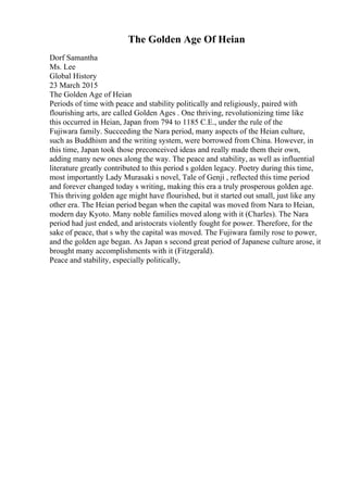 The Golden Age Of Heian
Dorf Samantha
Ms. Lee
Global History
23 March 2015
The Golden Age of Heian
Periods of time with peace and stability politically and religiously, paired with
flourishing arts, are called Golden Ages . One thriving, revolutionizing time like
this occurred in Heian, Japan from 794 to 1185 C.E., under the rule of the
Fujiwara family. Succeeding the Nara period, many aspects of the Heian culture,
such as Buddhism and the writing system, were borrowed from China. However, in
this time, Japan took those preconceived ideas and really made them their own,
adding many new ones along the way. The peace and stability, as well as influential
literature greatly contributed to this period s golden legacy. Poetry during this time,
most importantly Lady Murasaki s novel, Tale of Genji , reflected this time period
and forever changed today s writing, making this era a truly prosperous golden age.
This thriving golden age might have flourished, but it started out small, just like any
other era. The Heian period began when the capital was moved from Nara to Heian,
modern day Kyoto. Many noble families moved along with it (Charles). The Nara
period had just ended, and aristocrats violently fought for power. Therefore, for the
sake of peace, that s why the capital was moved. The Fujiwara family rose to power,
and the golden age began. As Japan s second great period of Japanese culture arose, it
brought many accomplishments with it (Fitzgerald).
Peace and stability, especially politically,
 