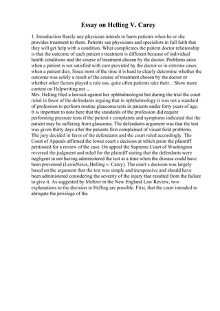 Essay on Helling V. Carey
1. Introduction Rarely any physician intends to harm patients when he or she
provides treatment to them. Patients see physicians and specialists in full faith that
they will get help with a condition. What complicates the patient doctor relationship
is that the outcome of each patient s treatment is different because of individual
health conditions and the course of treatment chosen by the doctor. Problems arise
when a patient is not satisfied with care provided by the doctor or in extreme cases
when a patient dies. Since most of the time it is hard to clearly determine whether the
outcome was solely a result of the course of treatment chosen by the doctor or
whether other factors played a role too, quite often patients take their... Show more
content on Helpwriting.net ...
Mrs. Helling filed a lawsuit against her ophthalmologist but during the trial the court
ruled in favor of the defendants arguing that in ophthalmology it was not a standard
of profession to perform routine glaucoma tests in patients under forty years of age.
It is important to note here that the standards of the profession did require
performing pressure tests if the patient s complaints and symptoms indicated that the
patient may be suffering from glaucoma. The defendants argument was that the test
was given thirty days after the patients first complained of visual field problems.
The jury decided in favor of the defendants and the court ruled accordingly. The
Court of Appeals affirmed the lower court s decision at which point the plaintiff
petitioned for a review of the case. On appeal the Supreme Court of Washington
reversed the judgment and ruled for the plaintiff stating that the defendants were
negligent in not having administered the test at a time when the disease could have
been prevented (LexisNexis, Helling v. Carey). The court s decision was largely
based on the argument that the test was simple and inexpensive and should have
been administered considering the severity of the injury that resulted from the failure
to give it. As suggested by Meltzer in the New England Law Review, two
explanations to the decision in Helling are possible. First, that the court intended to
abrogate the privilege of the
 