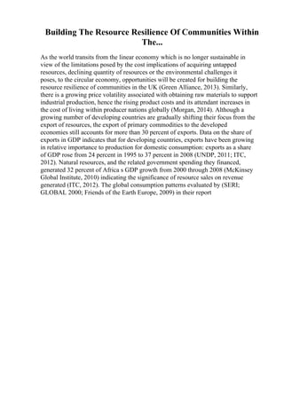 Building The Resource Resilience Of Communities Within
The...
As the world transits from the linear economy which is no longer sustainable in
view of the limitations posed by the cost implications of acquiring untapped
resources, declining quantity of resources or the environmental challenges it
poses, to the circular economy, opportunities will be created for building the
resource resilience of communities in the UK (Green Alliance, 2013). Similarly,
there is a growing price volatility associated with obtaining raw materials to support
industrial production, hence the rising product costs and its attendant increases in
the cost of living within producer nations globally (Morgan, 2014). Although a
growing number of developing countries are gradually shifting their focus from the
export of resources, the export of primary commodities to the developed
economies still accounts for more than 30 percent of exports. Data on the share of
exports in GDP indicates that for developing countries, exports have been growing
in relative importance to production for domestic consumption: exports as a share
of GDP rose from 24 percent in 1995 to 37 percent in 2008 (UNDP, 2011; ITC,
2012). Natural resources, and the related government spending they financed,
generated 32 percent of Africa s GDP growth from 2000 through 2008 (McKinsey
Global Institute, 2010) indicating the significance of resource sales on revenue
generated (ITC, 2012). The global consumption patterns evaluated by (SERI;
GLOBAL 2000; Friends of the Earth Europe, 2009) in their report
 