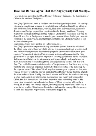 How Far Do You Agree That the Qing Dynasty Fell Mainly...
How far do you agree that the Qing Dynasty fell mainly because of the humiliation of
China at the hands of foreigners?
The Qing Dynasty fell apart in the 19th after flourishing throughout the 18th century.
Like many complicated systems, it grew brittle and inflexible. It could not adjust as
new problems arose. Bad harvests, warfare, rebellions, overpopulation, economic
disasters, and foreign imperialism contributed to the dynasty s collapse. The qing
rulers were themselves foreign as they were not Chinese but Manchu so in a way its
downfall was due to foreigner as it was the governments failure that helped cause the
collapse of the qing dynasty. another theory is that like all Chinese dynasties it fell
because of corruption.
Ever since ... Show more content on Helpwriting.net ...
The Qing Dynasty had experience a very prosperous period. But at the middle of
the Chien Lung years, there were both internal problems and external invasion. And
let s see how these problems became the symptoms of decline of this former great
country. The administrative inefficiency was a serious problem causing the Qing
government to collapse. Since the emperor of the Qing government held a suspicion
feeling on the officials, so he set up many restrictions, checks and regulations on
them. Gradually the officials thought the less responsibility the less risk they will
face. This really hinders the administration of the government. And there was nobody
wants to take charge on important matters. So the decision had to be maked up by
the emperor himself. But after Chien Lung there was no great emperor. At this point
you are probably wondering how on Earth the Qing Dynasty lasted this long after all
the wars and rebellions. And by this time it seemed as if China did not have much say
in what went on in its own territories. Communism was clearly not working for
China. Sun Yat Sen realized this and he attempted to do something about it. He
came close to death to try and make his dream of China becoming a Republic a
reality. In the 1890 s he formed a secret, anti Qing society and by 1895 there was a
price for his head in China forcing him to have to leave the country. His dream was
to see China become a Republic and to make this happen he
 