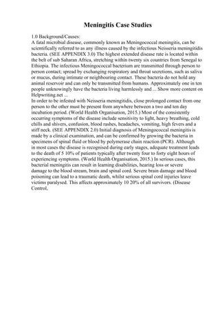 Meningitis Case Studies
1.0 Background/Causes:
A fatal microbial disease, commonly known as Meningococcal meningitis, can be
scientifically referred to as any illness caused by the infectious Neisseria meningitidis
bacteria. (SEE APPENDIX 3.0) The highest extended disease rate is located within
the belt of sub Saharan Africa, stretching within twenty six countries from Senegal to
Ethiopia. The infectious Meningococcal bacterium are transmitted through person to
person contact; spread by exchanging respiratory and throat secretions, such as saliva
or mucus, during intimate or neighbouring contact. These bacteria do not hold any
animal reservoir and can only be transmitted from humans. Approximately one in ten
people unknowingly have the bacteria living harmlessly and ... Show more content on
Helpwriting.net ...
In order to be infested with Neisseria meningitidis, close prolonged contact from one
person to the other must be present from anywhere between a two and ten day
incubation period. (World Health Organisation, 2015.) Most of the consistently
occurring symptoms of the disease include sensitivity to light, heavy breathing, cold
chills and shivers, confusion, blood rashes, headaches, vomiting, high fevers and a
stiff neck. (SEE APPENDIX 2.0) Initial diagnosis of Meningococcal meningitis is
made by a clinical examination, and can be confirmed by growing the bacteria in
specimens of spinal fluid or blood by polymerase chain reaction (PCR). Although
in most cases the disease is recognised during early stages, adequate treatment leads
to the death of 5 10% of patients typically after twenty four to forty eight hours of
experiencing symptoms. (World Health Organisation, 2015.) In serious cases, this
bacterial meningitis can result in learning disabilities, hearing loss or severe
damage to the blood stream, brain and spinal cord. Severe brain damage and blood
poisoning can lead to a traumatic death, whilst serious spinal cord injuries leave
victims paralysed. This affects approximately 10 20% of all survivors. (Disease
Control,
 
