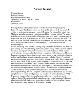 Nursing Burnout
Nursing Burnout
Bridget Solomon
Grand Canyon University
Spirituality in Health Care, HLT 310V
Charles Self
January 9, 2015
Nursing Burnout Sitting on my couch yesterday I was scrolling through my
Facebook page, when I came across one of my girlfriend s posts. It was an article
written by an inner city emergency room (ER) nurse. The name of the article was,
Madness: tales of an emergency room nurse and how I became a bitch. The article
talked about the everyday work life of an emergency room nurse. I am an emergency
room nurse and have never worked in any other department and this article hit close
to home for me. The article talked about the emotional and physical abuse that only
an ER nurse would understand. After reading the ... Show more content on
Helpwriting.net ...
Nurses play many roles in today s society; they have to balance family, life, and their
job. Nursing is a very demanding profession; you are caring for the sick with limited
resources causing nurses to create unrealistic expectations (Bush, 2009). Nurses
create a tireless arrangement and emotional connections with patients, shouldering a
huge supporting role. Supporting this role causes nurses to feel emotional exhaustion
and the weight of care for patients can become overwhelming. Signs of emotional
exhaustion can cause nurse to become hostile, isolated, start crying for no reason, and
getting upset (Bush, 2009). Apathy means lack of concern or interest, as well as lack
of emotion or feelings (Bush, 2009). Exhaustion of emotional reserves can cause
nurses to become apathetic, uncaring, and preoccupied. It takes a toll psychologically
on the mind causing emotional overload before a nurse becomes numb to emotions.
Apathy eventually causes you to feel fatigued and a lack of concentration and
reduced productivity at work. Long term apathy can cause absenteeism and tardiness,
complaints by co workers and patients, and result in job termination (Bush, 2009).
Depression happens when someone has extreme feeling of hopelessness and
sadness. Signs of depression include lack of one s self worth, happiness, Indicators
of depression include lack of self worth, determination, feelings of failure. Nurses
experience depression because of the roles they play in
 