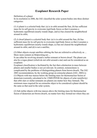 Exoplanet Research Paper
Definition of a planet
In its resolution in 2006, the IAU classified the solar system bodies into three distinct
categories:
(1) A planet is a celestial body that: (a) is in orbit around the Sun, (b) has sufficient
mass for its self gravity to overcome rigid body forces so that it assumes a
hydrostatic equilibrium (nearly round) shape, and (c) has cleared the neighborhood
around its orbit;
(2) A dwarf planetis a celestial body that: (a) is in orbit around the Sun, (b) has
sufficient mass for its self gravity to overcome rigid body forces so that it assumes a
hydrostatic equilibrium (nearly round) shape, (c) has not cleared the neighborhood
around its orbit, and (d) is not a satellite;
(3) Other objects except satellites orbiting the Sun are referred to collectively as ...
Show more content on Helpwriting.net ...
It can either be revolving around a stellar remnant or brown dwarf. The planet can
also be a rogue planet (which do not orbit around a star) and can be considered as an
exoplanet.
Exoplanet classification is facilitated by the fact that a distinction in mass between
planets and smaller bodies is not yet relevant. In contrast, nomenclature is
complicated by the problems of distinguishing planets from brown dwarfs. The IAU
2003 recommendation, by the working group on extrasolar planets (IAU, 2003) is:
(1) Objects with true masses below the limiting mass for thermonuclear fusion of
deuterium (currently calculated to be 13MJUPITER for objects of solar metallicity)
that orbit stars or stellar remnants are planets (no matter how they formed). The
minimum mass required for an extrasolar object to be considered a planet should be
the same as that used in the solar system;
(2) Sub stellar objects with true masses above the limiting mass for thermonuclear
fusion of deuterium are brown dwarfs, no matter how they formed nor where they are
 