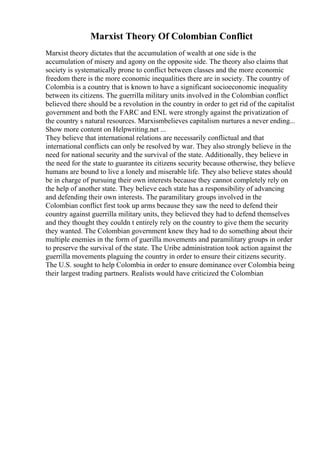 Marxist Theory Of Colombian Conflict
Marxist theory dictates that the accumulation of wealth at one side is the
accumulation of misery and agony on the opposite side. The theory also claims that
society is systematically prone to conflict between classes and the more economic
freedom there is the more economic inequalities there are in society. The country of
Colombia is a country that is known to have a significant socioeconomic inequality
between its citizens. The guerrilla military units involved in the Colombian conflict
believed there should be a revolution in the country in order to get rid of the capitalist
government and both the FARC and ENL were strongly against the privatization of
the country s natural resources. Marxismbelieves capitalism nurtures a never ending...
Show more content on Helpwriting.net ...
They believe that international relations are necessarily conflictual and that
international conflicts can only be resolved by war. They also strongly believe in the
need for national security and the survival of the state. Additionally, they believe in
the need for the state to guarantee its citizens security because otherwise, they believe
humans are bound to live a lonely and miserable life. They also believe states should
be in charge of pursuing their own interests because they cannot completely rely on
the help of another state. They believe each state has a responsibility of advancing
and defending their own interests. The paramilitary groups involved in the
Colombian conflict first took up arms because they saw the need to defend their
country against guerrilla military units, they believed they had to defend themselves
and they thought they couldn t entirely rely on the country to give them the security
they wanted. The Colombian government knew they had to do something about their
multiple enemies in the form of guerilla movements and paramilitary groups in order
to preserve the survival of the state. The Uribe administration took action against the
guerrilla movements plaguing the country in order to ensure their citizens security.
The U.S. sought to help Colombia in order to ensure dominance over Colombia being
their largest trading partners. Realists would have criticized the Colombian
 