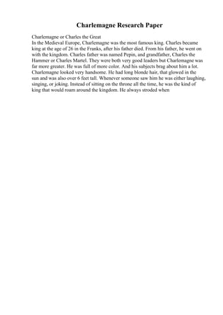 Charlemagne Research Paper
Charlemagne or Charles the Great
In the Medieval Europe, Charlemagne was the most famous king. Charles became
king at the age of 26 in the Franks, after his father died. From his father, he went on
with the kingdom. Charles father was named Pepin, and grandfather, Charles the
Hammer or Charles Martel. They were both very good leaders but Charlemagne was
far more greater. He was full of more color. And his subjects brag about him a lot.
Charlemagne looked very handsome. He had long blonde hair, that glowed in the
sun and was also over 6 feet tall. Whenever someone saw him he was either laughing,
singing, or joking. Instead of sitting on the throne all the time, he was the kind of
king that would roam around the kingdom. He always stroded when
 
