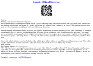 Examples Of Racial Stereotypes
Amazing
Amazing is just one word that describes my mum
She has been working in the nursing industry for 23 years. 23 years of working in any workplace is classified as an expert, right? Then explain to me
why she won't get promoted? Is it because she's female? Is it because she's not white? Or is it because of her ethnicity? These are the questions many
adults as well as children that have different beliefs and traditions ask themselves.
Racial stereotyping is an automatic mental picture that is exaggerated and something we hold to members of a racial crowd. As a nation, we stereotype
people based on their race and don't consider the individual differences. So, the real question is how is racial stereotyping developed? From an early
age, we are taught to associate people, objects and places into categories however, as we grow up we tend to put more emphasis on attributing values
into these racial groups. Additionally, the less we exchange with particular ethnic groups the more inclined we are to have negative perceptions about
them.
Ok now let's talk about Indians cause hey I'm Indian and so is Sahib (point at him). Indians are one of the most racially stereotyped race. When Indians
see other Indians there's an instant connection whether it be pride or just curiosity about where in India they are from.
Show statistics
But when non–Indians...show more content...
Feb 6 2016 she released a new single Formation along with a music video. A lot of you may know BeyoncГ©'s famous hits such as bootylicous and
single ladies, you also may know that formation received a lot of negative feedback. See we like BeyoncГ© when she's singing drunk in love or
bootylicious because she's sassy, sexual and is a stereotyped of what we want black women to be. We saw a different side to BeyoncГ©; we saw her
standing against police brutality in her formation video and many of us didn't like
Get more content on HelpWriting.net
 
