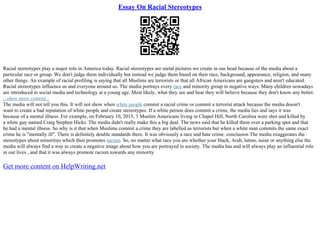 Essay On Racial Stereotypes
Racial stereotypes play a major role in America today. Racial stereotypes are metal pictures we create in our head because of the media about a
particular race or group. We don't judge them individually but instead we judge them based on their race, background, appearance, religion, and many
other things. An example of racial profiling is saying that all Muslims are terrorists or that all African Americans are gangsters and aren't educated.
Racial stereotypes influence us and everyone around us. The media portrays every race and minority group in negative ways. Many children nowadays
are introduced to social media and technology at a young age. Most likely, what they see and hear they will believe because they don't know any better.
...show more content...
The media will not tell you this. It will not show when white people commit a racial crime or commit a terrorist attack because the media doesn't
want to create a bad reputation of white people and create stereotypes. If a white person does commit a crime, the media lies and says it was
because of a mental illness. For example, on February 10, 2015, 3 Muslim Americans living in Chapel Hill, North Carolina were shot and killed by
a white guy named Craig Stephen Hicks. The media didn't really make this a big deal. The news said that he killed them over a parking spot and that
he had a mental illness. So why is it that when Muslims commit a crime they are labelled as terrorists but when a white man commits the same exact
crime he is "mentally ill". There is definitely double standards there. It was obviously a race and hate crime. conclusion The media exaggerates the
stereotypes about minorities which then promotes racism. So, no matter what race you are whether your black, Arab, latino, asian or anything else the
media will always find a way to create a negative image about how you are portrayed in society. The media has and will always play an influential role
in our lives , and that it was always promote racism towards any minority
Get more content on HelpWriting.net
 