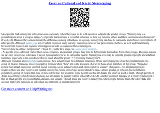 Essay on Cultural and Racial Stereotyping
Most people find stereotypes to be obnoxious, especially when they have to do with sensitive subjects like gender or race. "Stereotyping is a
generalization about a group or category of people that can have a powerful influence on how we perceive others and their communication behaviors"
(Floyd, 61). Because they underestimate the differences among individuals in a group, stereotyping can lead to inaccurate and offensive perceptions of
other people. Although stereotypes are prevalent in almost every society, becoming aware of our perceptions of others, as well as differentiating
between both positive and negative stereotypes can help us overcome those stereotypes.
"Stereotyping is a three–part process" (Floyd, 61). In the first stage, we...show more content...
. As people grow older and realize their racial, religious, and cultural groups, they tend to differentiate themselves from other groups. The main reason
we develop stereotypes is because it is just human nature for us to categorize people. Stereotypes are a way to simplify groups of people and establish
identities, especially when one doesn't know much about the group ("Overcoming Stereotypes").
Although prejudice and stereotype seem similar, they actually have two different meanings. While stereotyping involves the generalization of a
group of people, prejudice involves negative feelings when "they" are in the presence of or even think about members of the group. "Prejudice
comes from direct intergroup conflict, social learning, social categorization and other cognitive sources" (Ferguson). Not all stereotypes are
negative; there are also positive and neutral stereotypes. Some stereotypes do not slander a race, culture, gender, or religion, but nonetheless
generalize a group of people that may or may not be true. For example, some people say that all Asians are smart or good at math. Though people of
Asian descent may often be more studious, not all Asians do equally well in school (Floyd, 62). Another common example of a positive stereotype is
that all black people are good athletes, dancers, and singers. Though these are positive stereotypes, when people believe them, they don't take into
account that every person is an individual and different. A neutral stereotype
Get more content on HelpWriting.net
 
