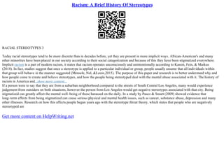 Racism: A Brief History Of Stereotypes
RACIAL STEREOTYPES 3
Today racial stereotypes tend to be more discrete than in decades before, yet they are present in more implicit ways. African–American's and many
other minorities have been placed in our society according to their social categorization and because of this they have been stigmatized everywhere.
Implicit racism is a part of modern racism, it states that racism operates unconsciously and unintentionally according to Kassin, Fein, & Markus
(2014). In fact, studies suggest that once a stereotype is applied to a particular individual or group, people usually assume that all individuals within
that group will behave in the manner suggested (Mensele, Nel, &Louw,2015). The purpose of this paper and research is to better understand why and
how people come to create and believe stereotypes, and how the people being stereotyped deal with the mental abuse associated with it. The history of
racism in America and...show more content...
If a person were to say that they are from a suburban neighborhood compared to the streets of South Central Los Angeles, many would experience
judgement from outsiders on both situations, however the person from Los Angeles would get negative stereotypes associated with that city. Being
stigmatized can greatly affect the mental well–being of those harassed on the daily. In a study by Pasco & Smart (2009) showed evidence that
long–term effects from being stigmatized can cause serious physical and mental health issues, such as cancer, substance abuse, depression and many
other illnesses. Research on how this affects people began years ago with the stereotype threat theory, which states that people who are negatively
stereotyped are
Get more content on HelpWriting.net
 