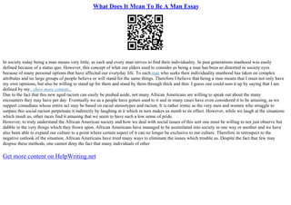 What Does It Mean To Be A Man Essay
In society today being a man means very little, as each and every man strives to find their individuality. In past generations manhood was easily
defined because of a status quo. However, this concept of what our elders used to consider as being a man has been so distorted in society eyes
because of many personal options that have affected our everyday life. To eachman who seeks their individuality manhood has taken on complex
attributes and no large groups of people believe or will stand for the same things. Therefore I believe that being a man means that I must not only have
my own opinions, but also be willing to stand up for them and stand by them through thick and thin. I guess one could sum it up by saying that I am
defined by my...show more content...
Due to the fact that this new aged racism can easily be pushed aside, not many African Americans are willing to speak out about the many
encounters they may have per day. Eventually we as a people have gotten used to it and in many cases have even considered it to be amusing, as we
support comedians whose entire act may be based on racial stereotypes and racism. It is rather ironic as the very men and women who struggle to
surpass this social racism perpetuate it indirectly by laughing at it which in turn makes us numb to its effect. However, while we laugh at the situations
which insult us, other races find it amusing that we seem to have such a low sense of pride.
However, to truly understand the African American society and how we deal with social issues of this sort one must be willing to not just observe but
dabble in the very things which they frown upon. African Americans have managed to be assimilated into society in one way or another and we have
also been able to expand our culture to a point where certain aspect of it can no longer be exclusive to our culture. Therefore in retrospect to the
negative outlook of the situation, African Americans have tried many ways to eliminate the issues which trouble us. Despite the fact that few may
despise these methods, one cannot deny the fact that many individuals of other
Get more content on HelpWriting.net
 