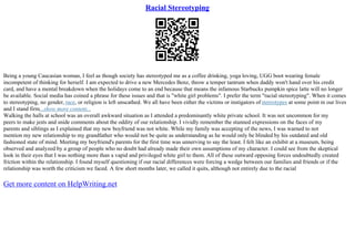 Racial Stereotyping
Being a young Caucasian woman, I feel as though society has stereotyped me as a coffee drinking, yoga loving, UGG boot wearing female
incompetent of thinking for herself. I am expected to drive a new Mercedes Benz, throw a temper tantrum when daddy won't hand over his credit
card, and have a mental breakdown when the holidays come to an end because that means the infamous Starbucks pumpkin spice latte will no longer
be available. Social media has coined a phrase for these issues and that is "white girl problems". I prefer the term "racial stereotyping". When it comes
to stereotyping, no gender, race, or religion is left unscathed. We all have been either the victims or instigators ofstereotypes at some point in our lives
and I stand firm...show more content...
Walking the halls at school was an overall awkward situation as I attended a predominantly white private school. It was not uncommon for my
peers to make jests and snide comments about the oddity of our relationship. I vividly remember the stunned expressions on the faces of my
parents and siblings as I explained that my new boyfriend was not white. While my family was accepting of the news, I was warned to not
mention my new relationship to my grandfather who would not be quite as understanding as he would only be blinded by his outdated and old
fashioned state of mind. Meeting my boyfriend's parents for the first time was unnerving to say the least. I felt like an exhibit at a museum, being
observed and analyzed by a group of people who no doubt had already made their own assumptions of my character. I could see from the skeptical
look in their eyes that I was nothing more than a vapid and privileged white girl to them. All of these outward opposing forces undoubtedly created
friction within the relationship. I found myself questioning if our racial differences were forcing a wedge between our families and friends or if the
relationship was worth the criticism we faced. A few short months later, we called it quits, although not entirely due to the racial
Get more content on HelpWriting.net
 