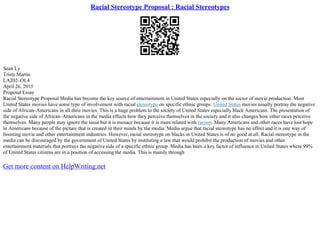 Racial Stereotype Proposal : Racial Stereotypes
Sean Ly
Trista Martin
LA202–OL4
April 26, 2015
Proposal Essay
Racial Stereotype Proposal Media has become the key source of entertainment in United States especially on the sector of movie production. Most
United States movies have some type of involvement with racial stereotype on specific ethnic groups. United States movies usually portray the negative
side of African–Americans in all their movies. This is a huge problem to the society of United States especially black Americans. The presentation of
the negative side of African–Americans in the media effects how they perceive themselves in the society and it also changes how other races perceive
themselves. Many people may ignore the issue but it is menace because it is more related with racism. Many Americans and other races have lost hope
in Americans because of the picture that is created in their minds by the media. Media argue that racial stereotype has no effect and it is one way of
boosting movie and other entertainment industries. However, racial stereotype on blacks in United States is of no good at all. Racial stereotype in the
media can be discouraged by the government of United States by instituting a law that would prohibit the production of movies and other
entertainment materials that portrays the negative side of a specific ethnic group. Media has been a key factor of influence in United States where 99%
of United States citizens are in a position of accessing the media. This is mainly through
Get more content on HelpWriting.net
 