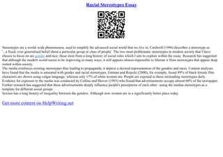 Racial Stereotypes Essay
Stereotypes are a world–wide phenomenon, used to simplify the advanced social world that we live in. Cardwell (1996) describes a stereotype as
'...a fixed, over generalised belief about a particular group or class of people'. The two most problematic stereotypes in modern society that I have
chosen to focus on are gender and race; these stem from a long history of social roles which I aim to explore within the essay. Research has suggested
that although the modern world seems to be improving in many ways, it still appears almost impossible to liberate it from stereotypes that appear deep
rooted within society.
The media reinforces existing stereotypes thus leading to propaganda, it depicts a skewed representation of the genders and races. Content analyses
have found that the media is saturated with gender and racial stereotypes, Entman and Rojecki (2000), for example, found 89% of black female film
characters are shown using vulgar language, whereas only 17% of white women are. People are exposed to these misleading stereotypes daily.
Evidence for exposure to the media was conducted by Collins and Shover (1993) who found that advertisements occupy almost 60% of the newspaper.
Further research has suggested that these advertisements deeply influence people's perceptions of each other –using the medias stereotypes as a
template for different social groups.
Sexism has a long history of inequality between the genders. Although now women are in a significantly better place today
Get more content on HelpWriting.net
 