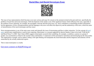 Racial Bias And Racial Stereotypes Essay
The issue of race representation which becomes even more serious and cause for concern at the moment existed in the past until now, specifically the
problem of racial bias and racial stereotypes. Well development of the media is one of the significant factors which influences the issue, especially in
the medium of news reporting, for example, the newspaper, network and television news, etc. News contributes to transmitting incident information,
but the appearance of news misrepresentation and the language in the news will affect the objectivity and the authenticity of the news, which the cause
of intensification of the racial stereotypes and bias issues.
News misrepresentation is one of the main cause create and intensify the issue of stereotyping and bias in ethnic minorities. Yet the concept ofmoral
panic and deviancy amplification is used in news reporting. Moral panic is a concept suggested by theorist Stanley Cohen in his book "Folk Devils
and Moral Panics" in 2002. Stan Cohen (2002) suggests moral panic occurred when something, for example, a condition, a person or a group of
people, was ascertained as a threat to the societal values and benefit, it 's characters will be presented in stylization and stereotyping by the mass media.
The organization or people, such as editors, bishop, with right thinking will manipulate the moral barricades and the diagnoses and solutions will be
enunciated by the socially authorized experts.
That is mean moral panic is a media
Get more content on HelpWriting.net
 