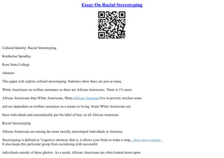 Essay On Racial Stereotyping
Cultural Identity: Racial Stereotyping
Kimberlee Spradley
Rose State College
Abstract
This paper will explore cultural stereotyping. Statistics show there are just as many
White Americans on welfare assistance as there are African Americans. There is 1% more
African Americans than White Americans. ManyAfrican American live in poverty stricken areas
and are dependent on welfare assistance as a means to living. Some White Americans see
these individuals and automatically put the label of lazy on all African American.
Racial Stereotyping
African Americans are among the more racially stereotyped individuals in America.
Stereotyping is defined as "cognitive shortcut–that is, it allows your brain to make a snap...show more content...
It also keeps this particular group from socializing with successful
individuals outside of these ghettos. As a result, African Americans are often looked down upon
 