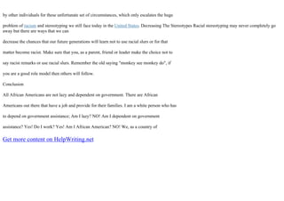 by other individuals for these unfortunate set of circumstances, which only escalates the huge
problem of racism and stereotyping we still face today in the United States. Decreasing The Stereotypes Racial stereotyping may never completely go
away but there are ways that we can
decrease the chances that our future generations will learn not to use racial slurs or for that
matter become racist. Make sure that you, as a parent, friend or leader make the choice not to
say racist remarks or use racial slurs. Remember the old saying "monkey see monkey do", if
you are a good role model then others will follow.
Conclusion
All African Americans are not lazy and dependent on government. There are African
Americans out there that have a job and provide for their families. I am a white person who has
to depend on government assistance; Am I lazy? NO! Am I dependent on government
assistance? Yes! Do I work? Yes! Am I African American? NO! We, as a country of
Get more content on HelpWriting.net
 