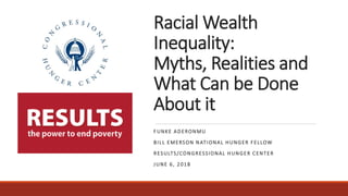 Racial Wealth
Inequality:
Myths, Realities and
What Can be Done
About it
FUNKE ADERONMU
BILL EMERSON NATIONAL HUNGER FELLOW
RESULTS/CONGRESSIONAL HUNGER CENTER
JUNE 6, 2018
 