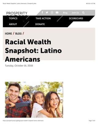 8/2/19, 4)37 PMRacial Wealth Snapshot: Latino Americans | Prosperity Now
Page 1 of 8https://prosperitynow.org/blog/racial-wealth-snapshot-latino-americans
HOME BLOG/ /
Racial Wealth
Snapshot: Latino
Americans
Tuesday, October 16, 2018
formerly CFED
! " # $ Blog Join Us %
TOPICS TAKE ACTION SCORECARD
ABOUT DONATE
 