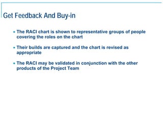 Get Feedback And Buy-in

     • The RACI chart is shown to representative groups of people
       covering the roles on the chart

     • Their builds are captured and the chart is revised as
       appropriate

     • The RACI may be validated in conjunction with the other
       products of the Project Team




20
 