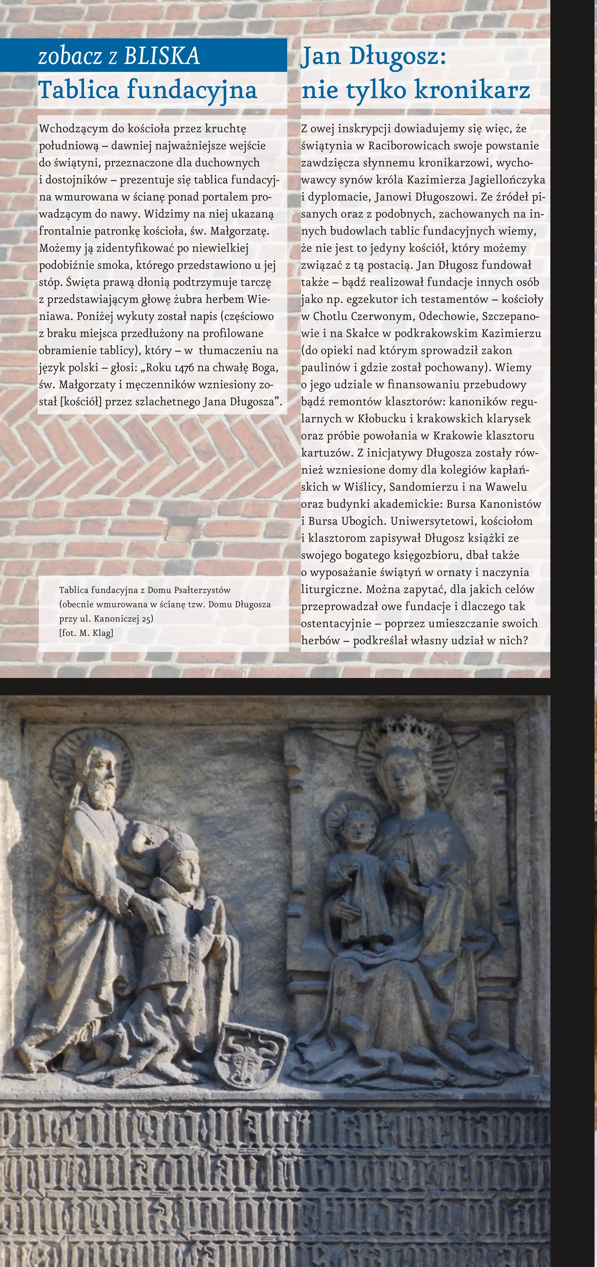 Wchodzącym do kościoła przez kruchtę
południową – dawniej najważniejsze wejście
do świątyni, przeznaczone dla duchownych
i dostojników – prezentuje się tablica fundacyj-
na wmurowana w ścianę ponad portalem pro-
wadzącym do nawy. Widzimy na niej ukazaną
frontalnie patronkę kościoła, św. Małgorzatę.
Możemy ją zidentyfikować po niewielkiej
podobiźnie smoka, którego przedstawiono u jej
stóp. Święta prawą dłonią podtrzymuje tarczę
z przedstawiającym głowę żubra herbem Wie-
niawa. Poniżej wykuty został napis (częściowo
z braku miejsca przedłużony na profilowane
obramienie tablicy), który – w  tłumaczeniu na
język polski – głosi: „Roku 1476 na chwałę Boga,
św. Małgorzaty i męczenników wzniesiony zo-
stał [kościół] przez szlachetnego Jana Długosza”.
zobacz z bliska
Tablica fundacyjna
Jan Długosz:
nie tylko kronikarz
Z owej inskrypcji dowiadujemy się więc, że
świątynia w Raciborowicach swoje powstanie
zawdzięcza słynnemu kronikarzowi, wycho-
wawcy synów króla Kazimierza Jagiellończyka
i dyplomacie, Janowi Długoszowi. Ze źródeł pi-
sanych oraz z podobnych, zachowanych na in-
nych budowlach tablic fundacyjnych wiemy,
że nie jest to jedyny kościół, który możemy
związać z tą postacią. Jan Długosz fundował
także – bądź realizował fundacje innych osób
jako np. egzekutor ich testamentów – kościoły
w Chotlu Czerwonym, Odechowie, Szczepano-
wie i na Skałce w podkrakowskim Kazimierzu
(do opieki nad którym sprowadził zakon
paulinów i gdzie został pochowany). Wiemy
o jego udziale w finansowaniu przebudowy
bądź remontów klasztorów: kanoników regu-
larnych w Kłobucku i krakowskich klarysek
oraz próbie powołania w Krakowie klasztoru
kartuzów. Z inicjatywy Długosza zostały rów-
nież wzniesione domy dla kolegiów kapłań-
skich w Wiślicy, Sandomierzu i na Wawelu
oraz budynki akademickie: Bursa Kanonistów
i Bursa Ubogich. Uniwersytetowi, kościołom
i klasztorom zapisywał Długosz książki ze
swojego bogatego księgozbioru, dbał także
o wyposażanie świątyń w ornaty i naczynia
liturgiczne. Można zapytać, dla jakich celów
przeprowadzał owe fundacje i dlaczego tak
ostentacyjnie – poprzez umieszczanie swoich
herbów – podkreślał własny udział w nich?
Tablica fundacyjna z Domu Psałterzystów
(obecnie wmurowana w ścianę tzw. Domu Długosza
przy ul. Kanoniczej 25)
[fot. M. Klag]
 
