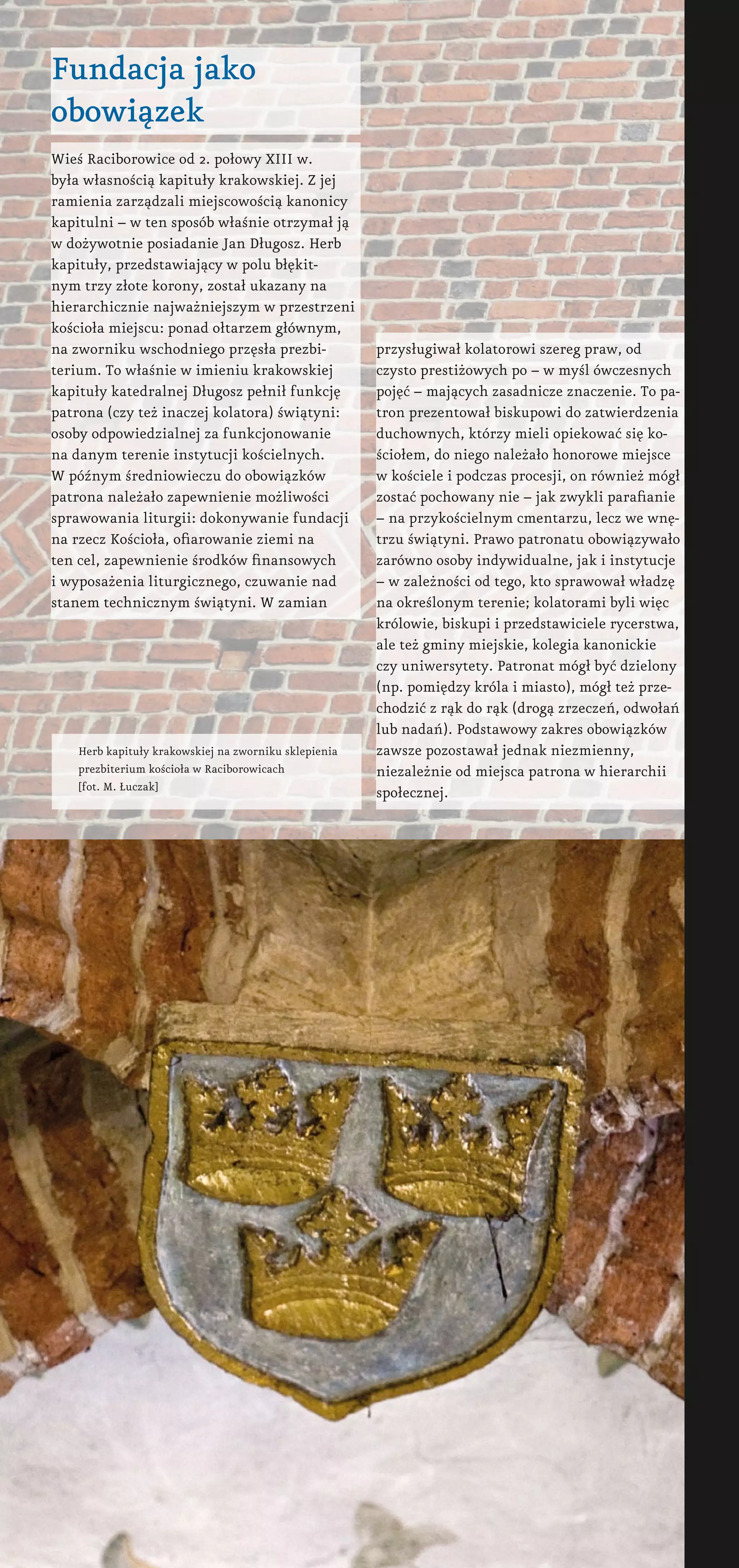 Fundacja jako
obowiązek
Wieś Raciborowice od 2. połowy XIII w.
była własnością kapituły krakowskiej. Z jej
ramienia zarządzali miejscowością kanonicy
kapitulni – w ten sposób właśnie otrzymał ją
w dożywotnie posiadanie Jan Długosz. Herb
kapituły, przedstawiający w polu błękit-
nym trzy złote korony, został ukazany na
hierarchicznie najważniejszym w przestrzeni
kościoła miejscu: ponad ołtarzem głównym,
na zworniku wschodniego przęsła prezbi-
terium. To właśnie w imieniu krakowskiej
kapituły katedralnej Długosz pełnił funkcję
patrona (czy też inaczej kolatora) świątyni:
osoby odpowiedzialnej za funkcjonowanie
na danym terenie instytucji kościelnych.
W późnym średniowieczu do obowiązków
patrona należało zapewnienie możliwości
sprawowania liturgii: dokonywanie fundacji
na rzecz Kościoła, ofiarowanie ziemi na
ten cel, zapewnienie środków finansowych
i wyposażenia liturgicznego, czuwanie nad
stanem technicznym świątyni. W zamian
przysługiwał kolatorowi szereg praw, od
czysto prestiżowych po – w myśl ówczesnych
pojęć – mających zasadnicze znaczenie. To pa-
tron prezentował biskupowi do zatwierdzenia
duchownych, którzy mieli opiekować się ko-
ściołem, do niego należało honorowe miejsce
w kościele i podczas procesji, on również mógł
zostać pochowany nie – jak zwykli parafianie
– na przykościelnym cmentarzu, lecz we wnę-
trzu świątyni. Prawo patronatu obowiązywało
zarówno osoby indywidualne, jak i instytucje
– w zależności od tego, kto sprawował władzę
na określonym terenie; kolatorami byli więc
królowie, biskupi i przedstawiciele rycerstwa,
ale też gminy miejskie, kolegia kanonickie
czy uniwersytety. Patronat mógł być dzielony
(np. pomiędzy króla i miasto), mógł też prze-
chodzić z rąk do rąk (drogą zrzeczeń, odwołań
lub nadań). Podstawowy zakres obowiązków
zawsze pozostawał jednak niezmienny,
niezależnie od miejsca patrona w hierarchii
społecznej.
Herb kapituły krakowskiej na zworniku sklepienia
prezbiterium kościoła w Raciborowicach
[fot. M. Łuczak]
 