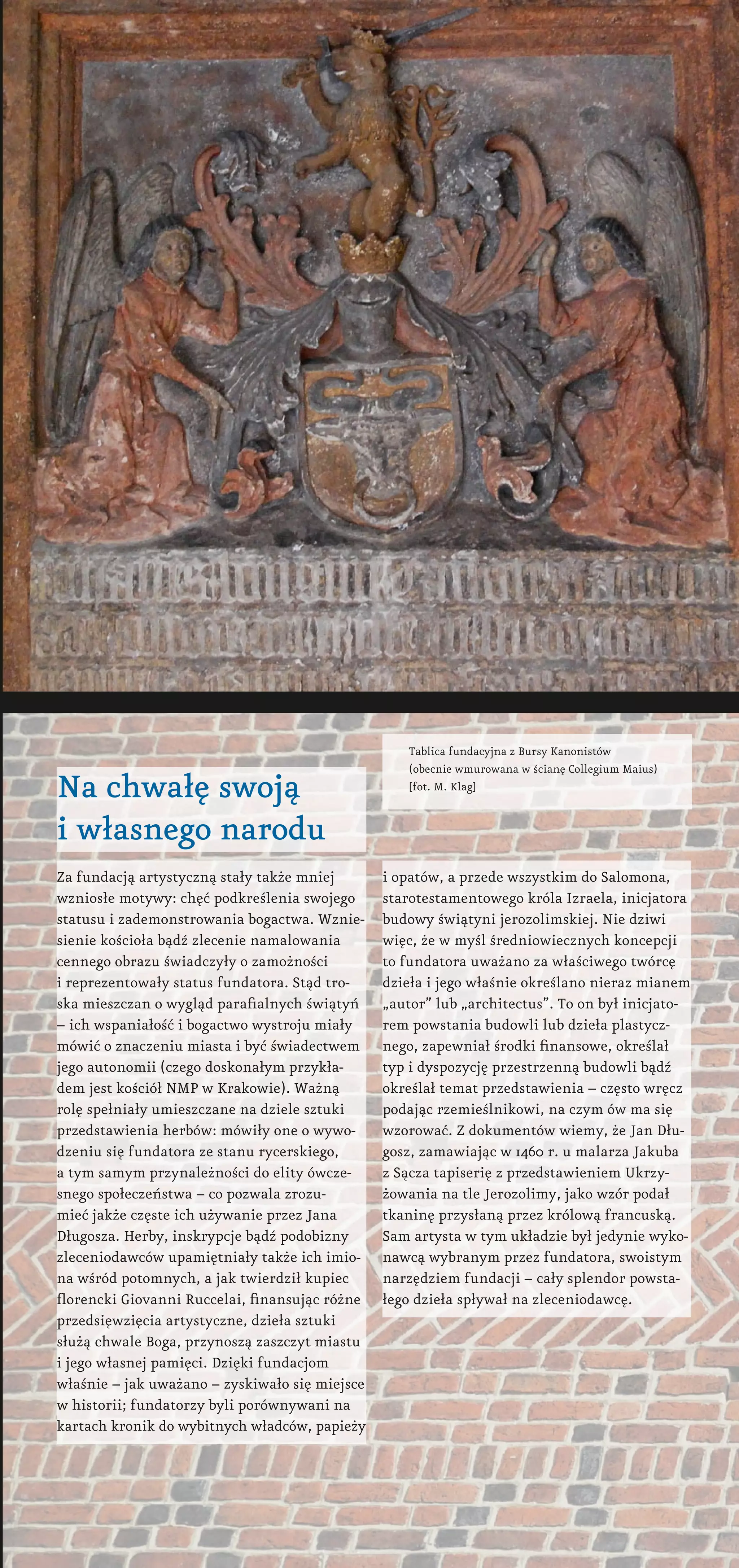 Tablica fundacyjna z Bursy Kanonistów
(obecnie wmurowana w ścianę Collegium Maius)
[fot. M. Klag]
Na chwałę swoją
i własnego narodu
Za fundacją artystyczną stały także mniej
wzniosłe motywy: chęć podkreślenia swojego
statusu i zademonstrowania bogactwa. Wznie-
sienie kościoła bądź zlecenie namalowania
cennego obrazu świadczyły o zamożności
i reprezentowały status fundatora. Stąd tro-
ska mieszczan o wygląd parafialnych świątyń
– ich wspaniałość i bogactwo wystroju miały
mówić o znaczeniu miasta i być świadectwem
jego autonomii (czego doskonałym przykła-
dem jest kościół NMP w Krakowie). Ważną
rolę spełniały umieszczane na dziele sztuki
przedstawienia herbów: mówiły one o wywo-
dzeniu się fundatora ze stanu rycerskiego,
a tym samym przynależności do elity ówcze-
snego społeczeństwa – co pozwala zrozu-
mieć jakże częste ich używanie przez Jana
Długosza. Herby, inskrypcje bądź podobizny
zleceniodawców upamiętniały także ich imio-
na wśród potomnych, a jak twierdził kupiec
florencki Giovanni Ruccelai, finansując różne
przedsięwzięcia artystyczne, dzieła sztuki
służą chwale Boga, przynoszą zaszczyt miastu
i jego własnej pamięci. Dzięki fundacjom
właśnie – jak uważano – zyskiwało się miejsce
w historii; fundatorzy byli porównywani na
kartach kronik do wybitnych władców, papieży
i opatów, a przede wszystkim do Salomona,
starotestamentowego króla Izraela, inicjatora
budowy świątyni jerozolimskiej. Nie dziwi
więc, że w myśl średniowiecznych koncepcji
to fundatora uważano za właściwego twórcę
dzieła i jego właśnie określano nieraz mianem
„autor” lub „architectus”. To on był inicjato-
rem powstania budowli lub dzieła plastycz-
nego, zapewniał środki finansowe, określał
typ i dyspozycję przestrzenną budowli bądź
określał temat przedstawienia – często wręcz
podając rzemieślnikowi, na czym ów ma się
wzorować. Z dokumentów wiemy, że Jan Dłu-
gosz, zamawiając w 1460 r. u malarza Jakuba
z Sącza tapiserię z przedstawieniem Ukrzy-
żowania na tle Jerozolimy, jako wzór podał
tkaninę przysłaną przez królową francuską.
Sam artysta w tym układzie był jedynie wyko-
nawcą wybranym przez fundatora, swoistym
narzędziem fundacji – cały splendor powsta-
łego dzieła spływał na zleceniodawcę.
 