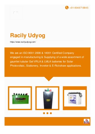 +91-8048718845
Racily Udyog
https://www.racilyudyog.com/
We are an ISO 9001:2008 & 14001 Certified Company
engaged in manufacturing & Supplying of a wide assortment of
gauntlet tubular Gel VRLA & LMLA batteries for Solar
Photovoltaic, Stationery, Inverter & E-Rickshaw applications.
 
