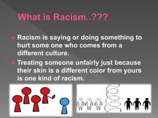  Racism is saying or doing something to
hurt some one who comes from a
different culture.
Treating someone unfairly just because
their skin is a different color from yours
is one kind of racism.