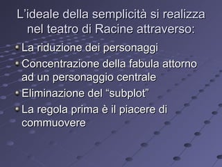 L’ideale della semplicità si realizza nel teatro di Racine attraverso: La riduzione dei personaggi Concentrazione della fabula attorno ad un personaggio centrale Eliminazione del “subplot” La regola prima è il piacere di commuovere 