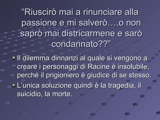 “ Riuscirò mai a rinunciare alla  passione e mi salverò….o non saprò mai districarmene e sarò condannato??” Il dilemma dinnanzi al quale si vengono a creare i personaggi di Racine è insolubile, perché il prigioniero è giudice di se stesso. L’unica soluzione quindi è la tragedia, il suicidio, la morte. 