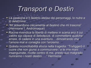 Transport e Destin La passione è il destino stesso dei personaggi, lo nutre e lo determina. “ Mi abbandono ciecamente al destino che mi trascina” (Hermione I, Andromaque) Racine rivendica la libertà di mettere in scena eroi il cui valore sia capace di debolezze, di commettere qualche errore, di cadere in una sventura….dimostrando che l’amore mal si consiglia con l’eroismo. Questa inconciliabilità sfocia nella tragedia: “Trafiggerò il cuore che non giunsi a commuovere / e le mie mani insanguinate, rivolte contro di me, presto suo malgrado riuniranno i nostri destini…..” Hermione 
