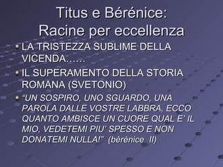 Titus e Bérénice: Racine per eccellenza LA TRISTEZZA SUBLIME DELLA VICENDA…… IL SUPERAMENTO DELLA STORIA ROMANA (SVETONIO) “ UN SOSPIRO, UNO SGUARDO, UNA PAROLA DALLE VOSTRE LABBRA, ECCO QUANTO AMBISCE UN CUORE QUAL E’ IL MIO, VEDETEMI PIU’ SPESSO E NON DONATEMI NULLA!”  (bèrènice  II) 