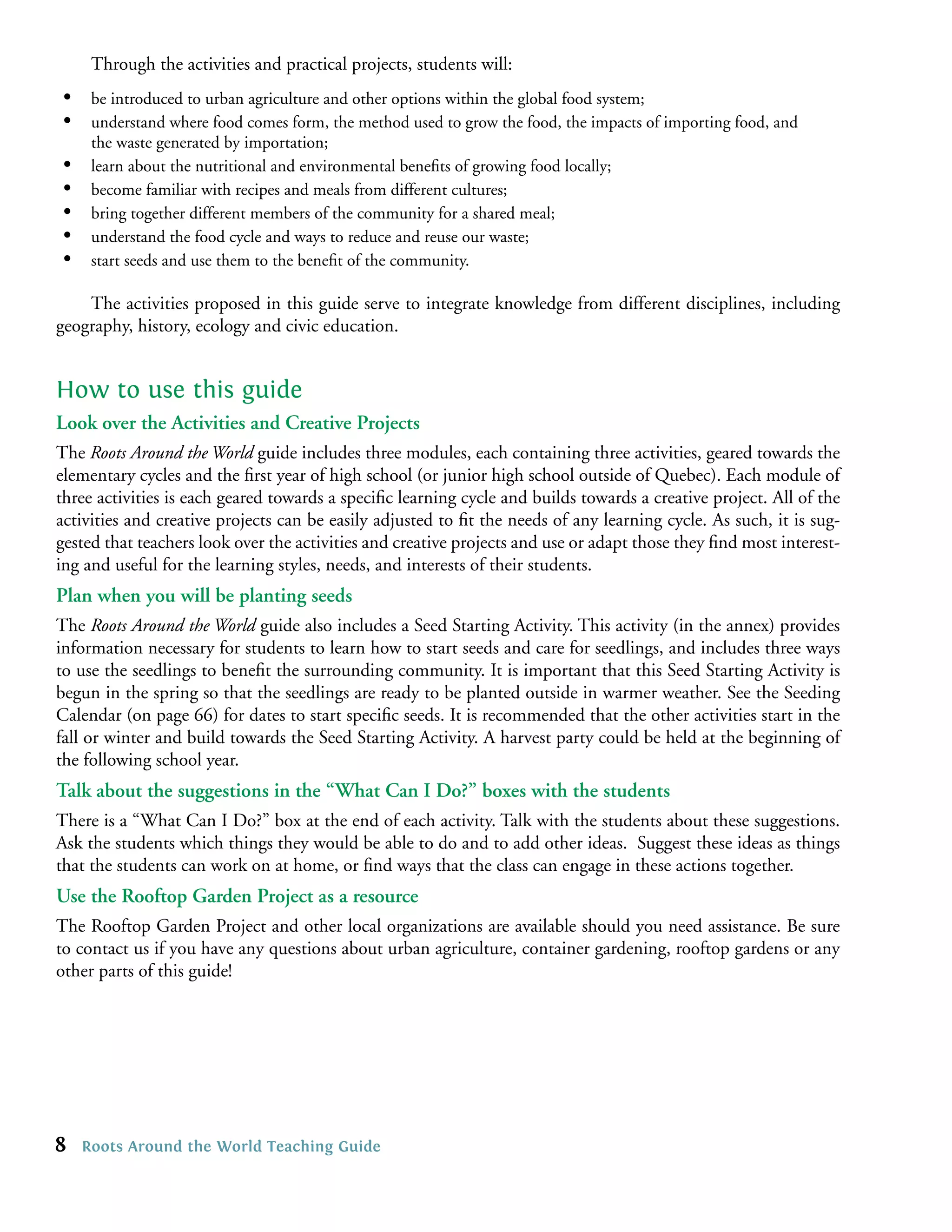 Through the activities and practical projects, students will:
 •    be introduced to urban agriculture and other options within the global food system;
 •    understand where food comes form, the method used to grow the food, the impacts of importing food, and
      the waste generated by importation;
 •    learn about the nutritional and environmental beneﬁts of growing food locally;
 •    become familiar with recipes and meals from different cultures;
 •    bring together different members of the community for a shared meal;
 •    understand the food cycle and ways to reduce and reuse our waste;
 •    start seeds and use them to the beneﬁt of the community.

    The activities proposed in this guide serve to integrate knowledge from different disciplines, including
geography, history, ecology and civic education.


How to use this guide
Look over the Activities and Creative Projects
The Roots Around the World guide includes three modules, each containing three activities, geared towards the
elementary cycles and the ﬁrst year of high school (or junior high school outside of Quebec). Each module of
three activities is each geared towards a speciﬁc learning cycle and builds towards a creative project. All of the
activities and creative projects can be easily adjusted to ﬁt the needs of any learning cycle. As such, it is sug-
gested that teachers look over the activities and creative projects and use or adapt those they ﬁnd most interest-
ing and useful for the learning styles, needs, and interests of their students.
Plan when you will be planting seeds
The Roots Around the World guide also includes a Seed Starting Activity. This activity (in the annex) provides
information necessary for students to learn how to start seeds and care for seedlings, and includes three ways
to use the seedlings to beneﬁt the surrounding community. It is important that this Seed Starting Activity is
begun in the spring so that the seedlings are ready to be planted outside in warmer weather. See the Seeding
Calendar (on page 66) for dates to start speciﬁc seeds. It is recommended that the other activities start in the
fall or winter and build towards the Seed Starting Activity. A harvest party could be held at the beginning of
the following school year.
Talk about the suggestions in the “What Can I Do?” boxes with the students
There is a “What Can I Do?” box at the end of each activity. Talk with the students about these suggestions.
Ask the students which things they would be able to do and to add other ideas. Suggest these ideas as things
that the students can work on at home, or ﬁnd ways that the class can engage in these actions together.
Use the Rooftop Garden Project as a resource
The Rooftop Garden Project and other local organizations are available should you need assistance. Be sure
to contact us if you have any questions about urban agriculture, container gardening, rooftop gardens or any
other parts of this guide!




8    Roots Around the World Teaching Guide
 