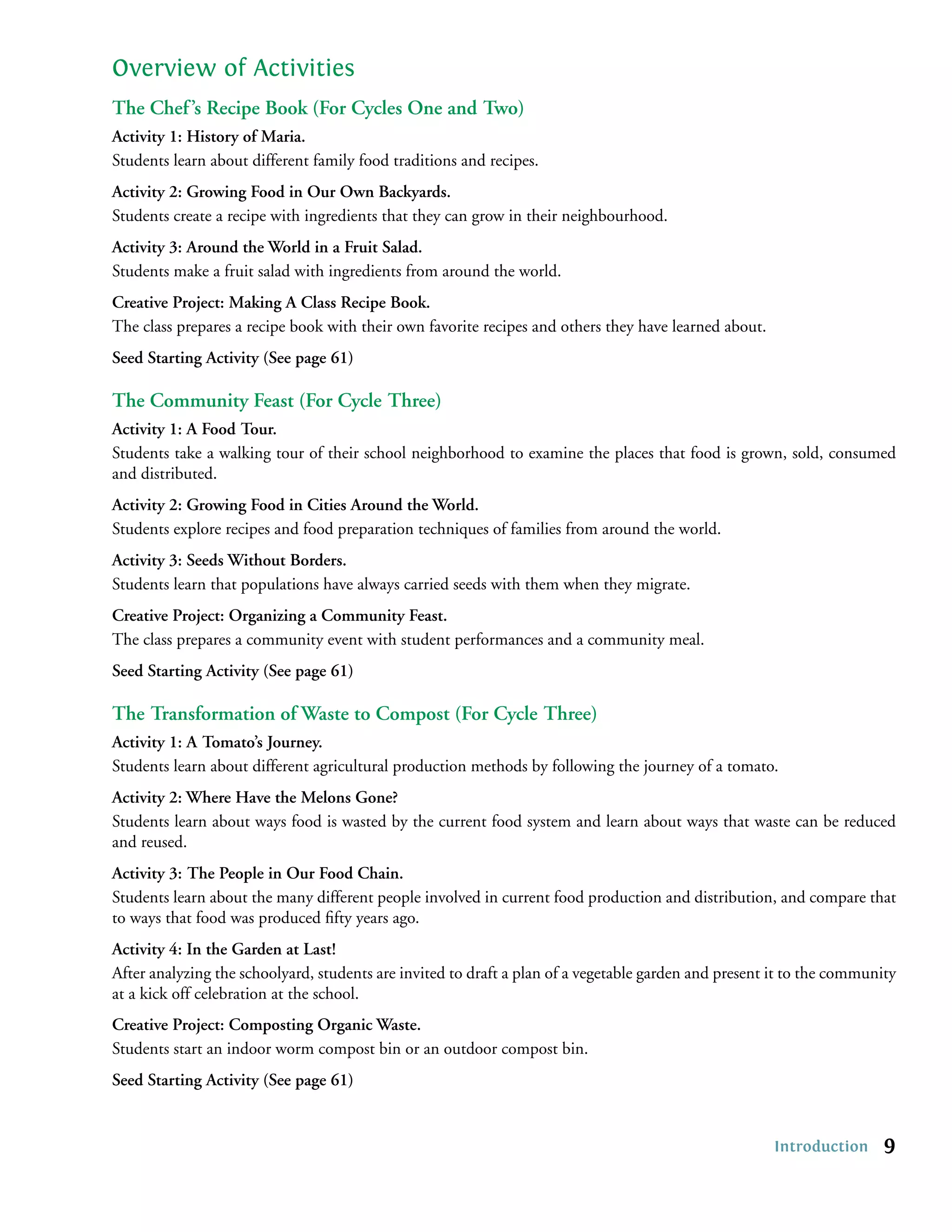 Overview of Activities
The Chef ’s Recipe Book (For Cycles One and Two)
Activity 1: History of Maria.
Students learn about different family food traditions and recipes.
Activity 2: Growing Food in Our Own Backyards.
Students create a recipe with ingredients that they can grow in their neighbourhood.
Activity 3: Around the World in a Fruit Salad.
Students make a fruit salad with ingredients from around the world.
Creative Project: Making A Class Recipe Book.
The class prepares a recipe book with their own favorite recipes and others they have learned about.
Seed Starting Activity (See page 61)

The Community Feast (For Cycle Three)
Activity 1: A Food Tour.
Students take a walking tour of their school neighborhood to examine the places that food is grown, sold, consumed
and distributed.
Activity 2: Growing Food in Cities Around the World.
Students explore recipes and food preparation techniques of families from around the world.
Activity 3: Seeds Without Borders.
Students learn that populations have always carried seeds with them when they migrate.
Creative Project: Organizing a Community Feast.
The class prepares a community event with student performances and a community meal.
Seed Starting Activity (See page 61)

The Transformation of Waste to Compost (For Cycle Three)
Activity 1: A Tomato’s Journey.
Students learn about different agricultural production methods by following the journey of a tomato.
Activity 2: Where Have the Melons Gone?
Students learn about ways food is wasted by the current food system and learn about ways that waste can be reduced
and reused.
Activity 3: The People in Our Food Chain.
Students learn about the many different people involved in current food production and distribution, and compare that
to ways that food was produced ﬁfty years ago.
Activity 4: In the Garden at Last!
After analyzing the schoolyard, students are invited to draft a plan of a vegetable garden and present it to the community
at a kick off celebration at the school.
Creative Project: Composting Organic Waste.
Students start an indoor worm compost bin or an outdoor compost bin.
Seed Starting Activity (See page 61)


                                                                                                       Introduction     9
 