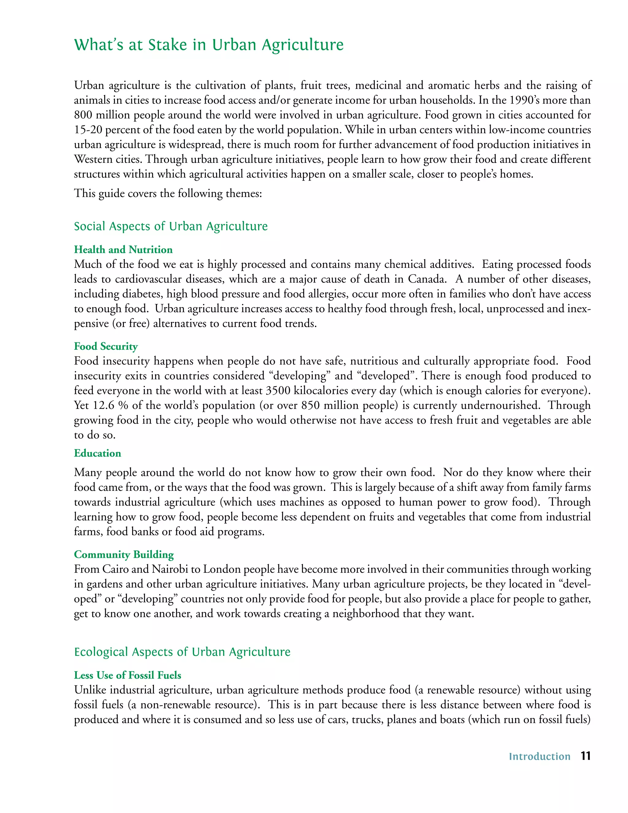 What’s at Stake in Urban Agriculture

Urban agriculture is the cultivation of plants, fruit trees, medicinal and aromatic herbs and the raising of
animals in cities to increase food access and/or generate income for urban households. In the 1990’s more than
800 million people around the world were involved in urban agriculture. Food grown in cities accounted for
15-20 percent of the food eaten by the world population. While in urban centers within low-income countries
urban agriculture is widespread, there is much room for further advancement of food production initiatives in
Western cities. Through urban agriculture initiatives, people learn to how grow their food and create different
structures within which agricultural activities happen on a smaller scale, closer to people’s homes.
This guide covers the following themes:

Social Aspects of Urban Agriculture
Health and Nutrition
Much of the food we eat is highly processed and contains many chemical additives. Eating processed foods
leads to cardiovascular diseases, which are a major cause of death in Canada. A number of other diseases,
including diabetes, high blood pressure and food allergies, occur more often in families who don’t have access
to enough food. Urban agriculture increases access to healthy food through fresh, local, unprocessed and inex-
pensive (or free) alternatives to current food trends.
Food Security
Food insecurity happens when people do not have safe, nutritious and culturally appropriate food. Food
insecurity exits in countries considered “developing” and “developed”. There is enough food produced to
feed everyone in the world with at least 3500 kilocalories every day (which is enough calories for everyone).
Yet 12.6 % of the world’s population (or over 850 million people) is currently undernourished. Through
growing food in the city, people who would otherwise not have access to fresh fruit and vegetables are able
to do so.
Education
Many people around the world do not know how to grow their own food. Nor do they know where their
food came from, or the ways that the food was grown. This is largely because of a shift away from family farms
towards industrial agriculture (which uses machines as opposed to human power to grow food). Through
learning how to grow food, people become less dependent on fruits and vegetables that come from industrial
farms, food banks or food aid programs.
Community Building
From Cairo and Nairobi to London people have become more involved in their communities through working
in gardens and other urban agriculture initiatives. Many urban agriculture projects, be they located in “devel-
oped” or “developing” countries not only provide food for people, but also provide a place for people to gather,
get to know one another, and work towards creating a neighborhood that they want.


Ecological Aspects of Urban Agriculture
Less Use of Fossil Fuels
Unlike industrial agriculture, urban agriculture methods produce food (a renewable resource) without using
fossil fuels (a non-renewable resource). This is in part because there is less distance between where food is
produced and where it is consumed and so less use of cars, trucks, planes and boats (which run on fossil fuels)

                                                                                              Introduction   11
 