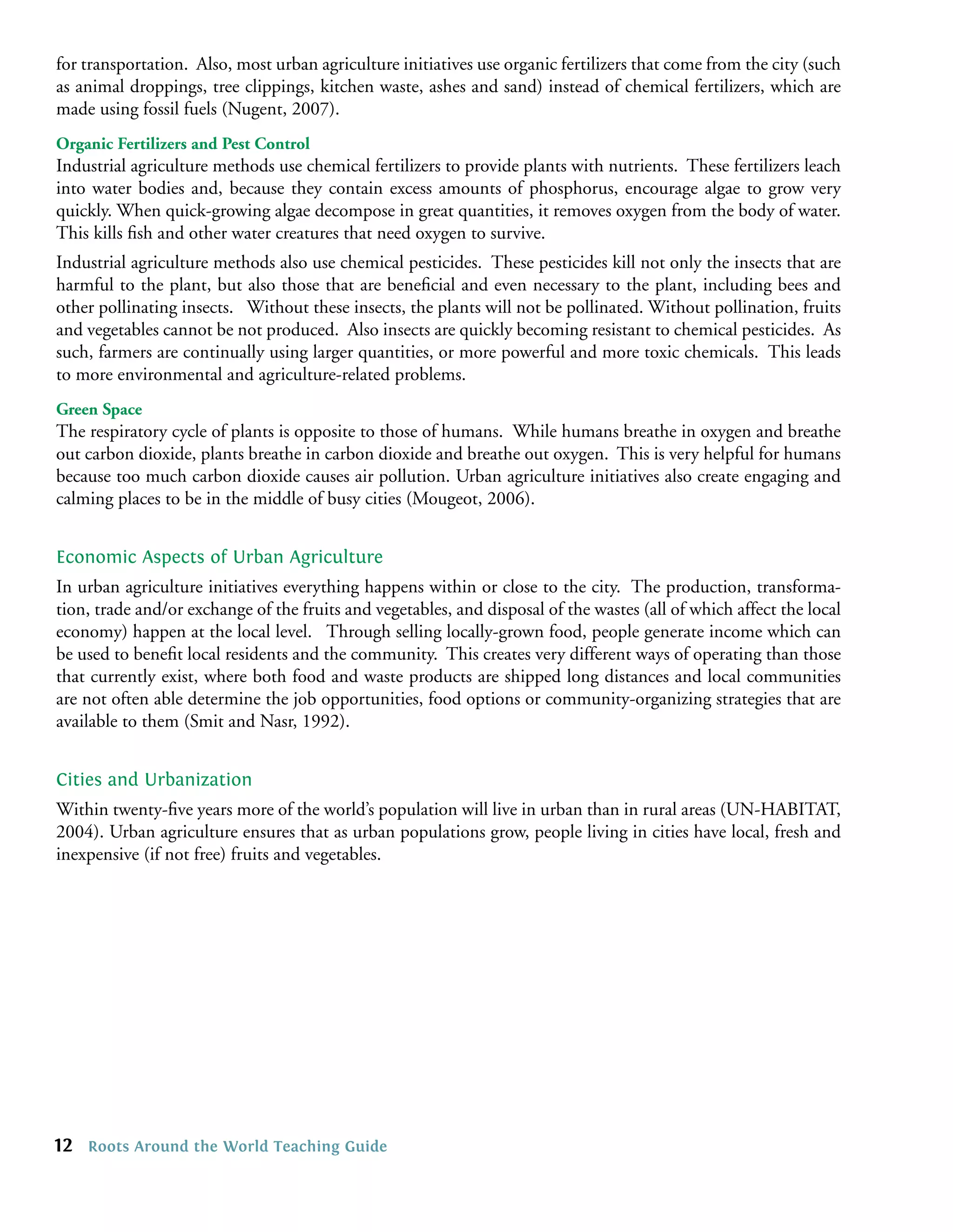 for transportation. Also, most urban agriculture initiatives use organic fertilizers that come from the city (such
as animal droppings, tree clippings, kitchen waste, ashes and sand) instead of chemical fertilizers, which are
made using fossil fuels (Nugent, 2007).
Organic Fertilizers and Pest Control
Industrial agriculture methods use chemical fertilizers to provide plants with nutrients. These fertilizers leach
into water bodies and, because they contain excess amounts of phosphorus, encourage algae to grow very
quickly. When quick-growing algae decompose in great quantities, it removes oxygen from the body of water.
This kills ﬁsh and other water creatures that need oxygen to survive.
Industrial agriculture methods also use chemical pesticides. These pesticides kill not only the insects that are
harmful to the plant, but also those that are beneﬁcial and even necessary to the plant, including bees and
other pollinating insects. Without these insects, the plants will not be pollinated. Without pollination, fruits
and vegetables cannot be not produced. Also insects are quickly becoming resistant to chemical pesticides. As
such, farmers are continually using larger quantities, or more powerful and more toxic chemicals. This leads
to more environmental and agriculture-related problems.
Green Space
The respiratory cycle of plants is opposite to those of humans. While humans breathe in oxygen and breathe
out carbon dioxide, plants breathe in carbon dioxide and breathe out oxygen. This is very helpful for humans
because too much carbon dioxide causes air pollution. Urban agriculture initiatives also create engaging and
calming places to be in the middle of busy cities (Mougeot, 2006).


Economic Aspects of Urban Agriculture
In urban agriculture initiatives everything happens within or close to the city. The production, transforma-
tion, trade and/or exchange of the fruits and vegetables, and disposal of the wastes (all of which affect the local
economy) happen at the local level. Through selling locally-grown food, people generate income which can
be used to beneﬁt local residents and the community. This creates very different ways of operating than those
that currently exist, where both food and waste products are shipped long distances and local communities
are not often able determine the job opportunities, food options or community-organizing strategies that are
available to them (Smit and Nasr, 1992).


Cities and Urbanization
Within twenty-ﬁve years more of the world’s population will live in urban than in rural areas (UN-HABITAT,
2004). Urban agriculture ensures that as urban populations grow, people living in cities have local, fresh and
inexpensive (if not free) fruits and vegetables.




12   Roots Around the World Teaching Guide
 