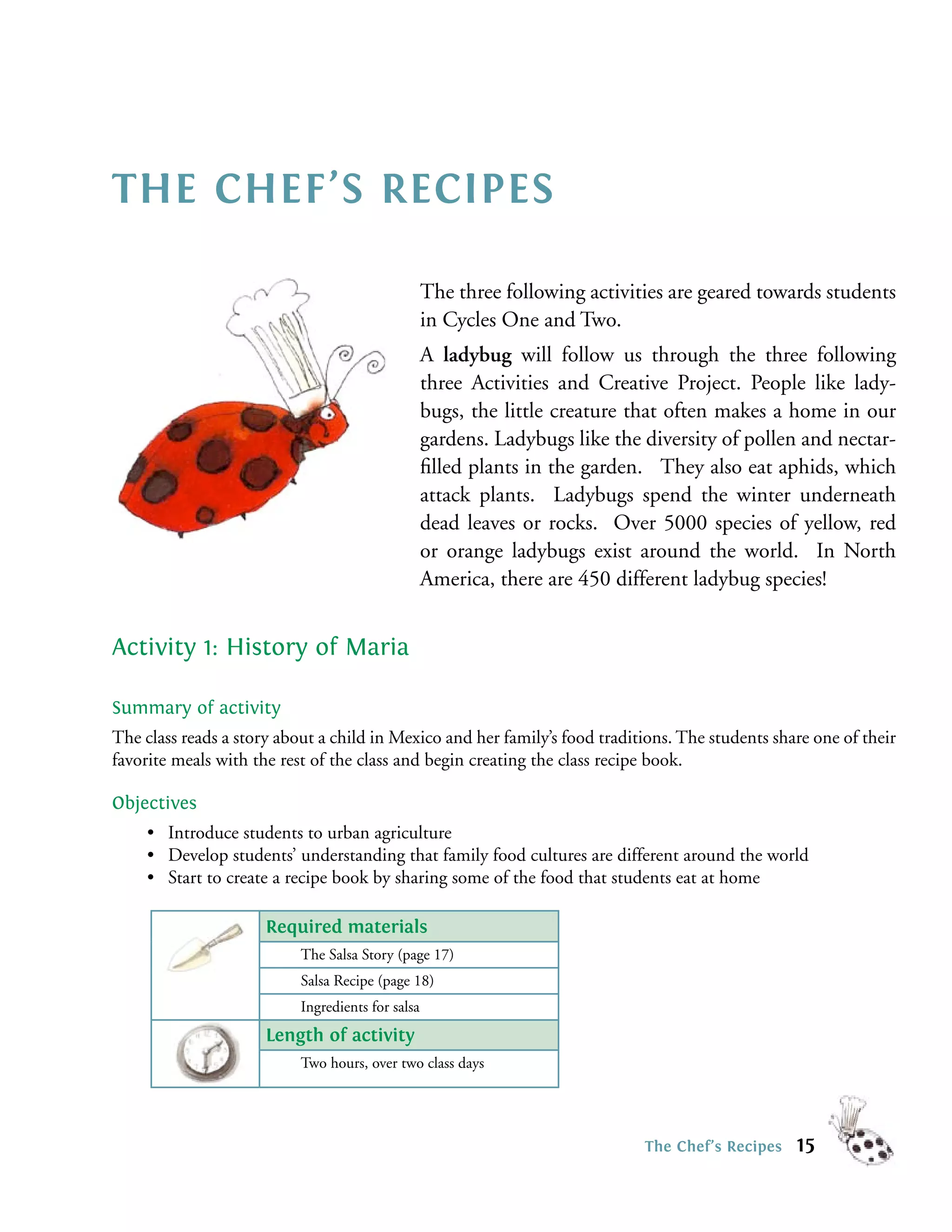 THE CHEF’S RECIPES

                                                   The three following activities are geared towards students
                                                   in Cycles One and Two.
                                                   A ladybug will follow us through the three following
                                                   three Activities and Creative Project. People like lady-
                                                   bugs, the little creature that often makes a home in our
                                                   gardens. Ladybugs like the diversity of pollen and nectar-
                                                   ﬁlled plants in the garden. They also eat aphids, which
                                                   attack plants. Ladybugs spend the winter underneath
                                                   dead leaves or rocks. Over 5000 species of yellow, red
                                                   or orange ladybugs exist around the world. In North
                                                   America, there are 450 different ladybug species!


Activity 1: History of Maria

Summary of activity
The class reads a story about a child in Mexico and her family’s food traditions. The students share one of their
favorite meals with the rest of the class and begin creating the class recipe book.

Objectives
     • Introduce students to urban agriculture
     • Develop students’ understanding that family food cultures are different around the world
     • Start to create a recipe book by sharing some of the food that students eat at home

                      Required materials
                           The Salsa Story (page 17)
                           Salsa Recipe (page 18)
                           Ingredients for salsa
                      Length of activity
                           Two hours, over two class days




                                                                              The Chef’s Recipes   15
 