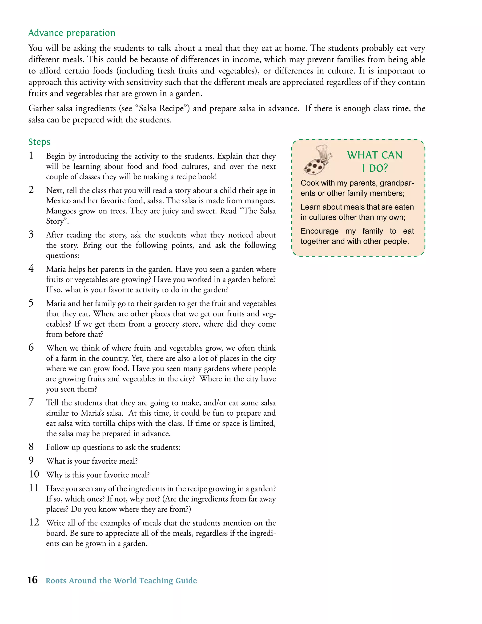 Advance preparation
You will be asking the students to talk about a meal that they eat at home. The students probably eat very
different meals. This could be because of differences in income, which may prevent families from being able
to afford certain foods (including fresh fruits and vegetables), or differences in culture. It is important to
approach this activity with sensitivity such that the different meals are appreciated regardless of if they contain
fruits and vegetables that are grown in a garden.
Gather salsa ingredients (see “Salsa Recipe”) and prepare salsa in advance. If there is enough class time, the
salsa can be prepared with the students.

Steps
1    Begin by introducing the activity to the students. Explain that they                      WHAT CAN
     will be learning about food and food cultures, and over the next                            I DO?
     couple of classes they will be making a recipe book!
                                                                                  Cook with my parents, grandpar-
2    Next, tell the class that you will read a story about a child their age in   ents or other family members;
     Mexico and her favorite food, salsa. The salsa is made from mangoes.
     Mangoes grow on trees. They are juicy and sweet. Read “The Salsa             Learn about meals that are eaten
     Story”.                                                                      in cultures other than my own;

3    After reading the story, ask the students what they noticed about            Encourage my family to eat
     the story. Bring out the following points, and ask the following             together and with other people.
     questions:
4    Maria helps her parents in the garden. Have you seen a garden where
     fruits or vegetables are growing? Have you worked in a garden before?
     If so, what is your favorite activity to do in the garden?
5    Maria and her family go to their garden to get the fruit and vegetables
     that they eat. Where are other places that we get our fruits and veg-
     etables? If we get them from a grocery store, where did they come
     from before that?
6    When we think of where fruits and vegetables grow, we often think
     of a farm in the country. Yet, there are also a lot of places in the city
     where we can grow food. Have you seen many gardens where people
     are growing fruits and vegetables in the city? Where in the city have
     you seen them?
7    Tell the students that they are going to make, and/or eat some salsa
     similar to Maria’s salsa. At this time, it could be fun to prepare and
     eat salsa with tortilla chips with the class. If time or space is limited,
     the salsa may be prepared in advance.
8    Follow-up questions to ask the students:
9    What is your favorite meal?
10   Why is this your favorite meal?
11   Have you seen any of the ingredients in the recipe growing in a garden?
     If so, which ones? If not, why not? (Are the ingredients from far away
     places? Do you know where they are from?)
12   Write all of the examples of meals that the students mention on the
     board. Be sure to appreciate all of the meals, regardless if the ingredi-
     ents can be grown in a garden.



16   Roots Around the World Teaching Guide
 