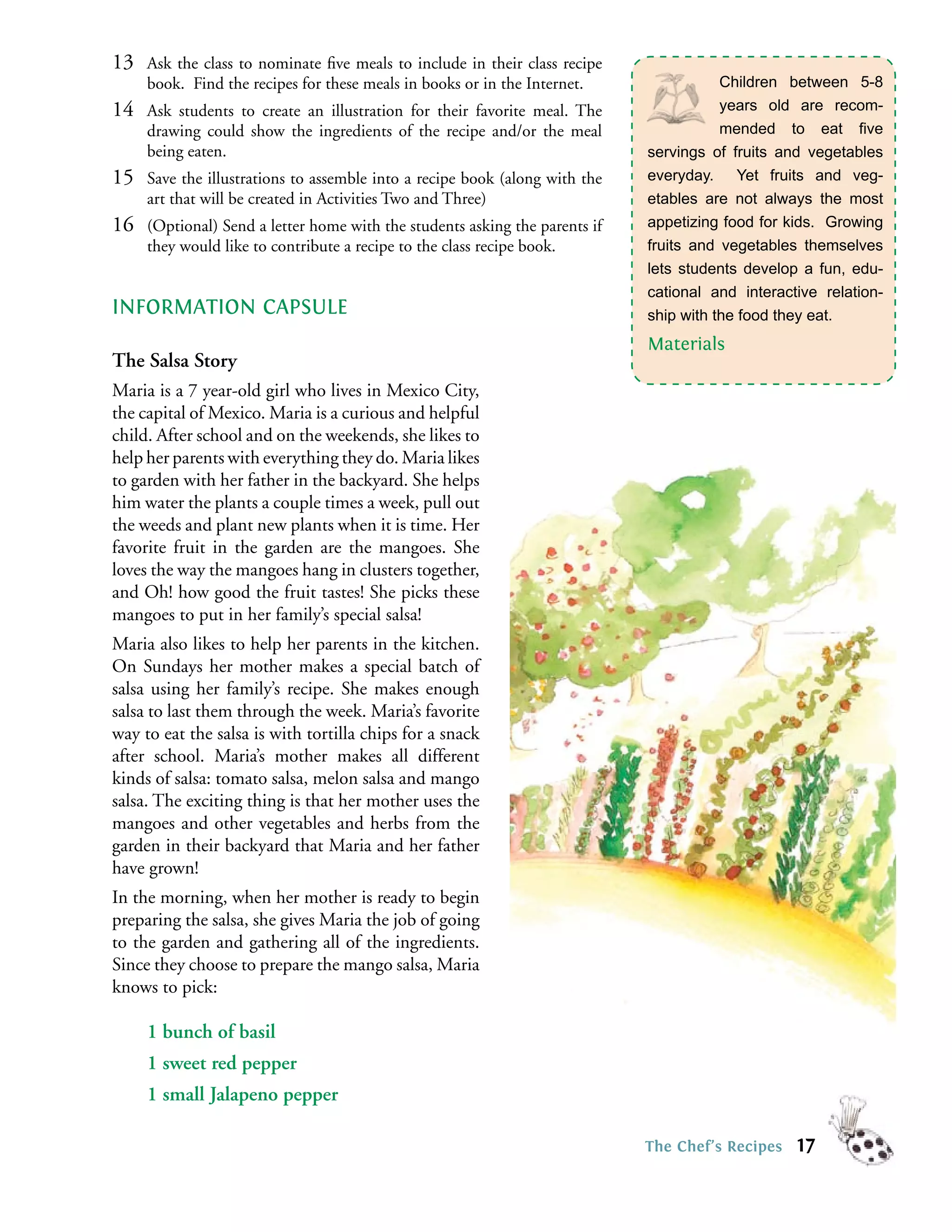 13   Ask the class to nominate ﬁve meals to include in their class recipe
     book. Find the recipes for these meals in books or in the Internet.                Children between 5-8
14   Ask students to create an illustration for their favorite meal. The                years old are recom-
     drawing could show the ingredients of the recipe and/or the meal                   mended to eat ﬁve
     being eaten.                                                            servings of fruits and vegetables
15   Save the illustrations to assemble into a recipe book (along with the   everyday. Yet fruits and veg-
     art that will be created in Activities Two and Three)                   etables are not always the most
16   (Optional) Send a letter home with the students asking the parents if   appetizing food for kids. Growing
     they would like to contribute a recipe to the class recipe book.        fruits and vegetables themselves
                                                                             lets students develop a fun, edu-
                                                                             cational and interactive relation-
INFORMATION CAPSULE                                                          ship with the food they eat.
                                                                             Materials
The Salsa Story
Maria is a 7 year-old girl who lives in Mexico City,
the capital of Mexico. Maria is a curious and helpful
child. After school and on the weekends, she likes to
help her parents with everything they do. Maria likes
to garden with her father in the backyard. She helps
him water the plants a couple times a week, pull out
the weeds and plant new plants when it is time. Her
favorite fruit in the garden are the mangoes. She
loves the way the mangoes hang in clusters together,
and Oh! how good the fruit tastes! She picks these
mangoes to put in her family’s special salsa!
Maria also likes to help her parents in the kitchen.
On Sundays her mother makes a special batch of
salsa using her family’s recipe. She makes enough
salsa to last them through the week. Maria’s favorite
way to eat the salsa is with tortilla chips for a snack
after school. Maria’s mother makes all different
kinds of salsa: tomato salsa, melon salsa and mango
salsa. The exciting thing is that her mother uses the
mangoes and other vegetables and herbs from the
garden in their backyard that Maria and her father
have grown!
In the morning, when her mother is ready to begin
preparing the salsa, she gives Maria the job of going
to the garden and gathering all of the ingredients.
Since they choose to prepare the mango salsa, Maria
knows to pick:

     1 bunch of basil
     1 sweet red pepper
     1 small Jalapeno pepper

                                                                             The Chef’s Recipes   17
 